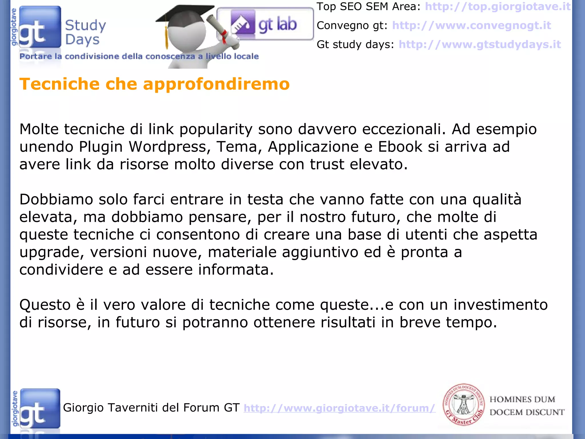 Tecniche che approfondiremo  Molte tecniche di link popularity sono davvero eccezionali. Ad esempio unendo Plugin Wordpress, Tema, Applicazione e Ebook si arriva ad avere link da risorse molto diverse con trust elevato. Dobbiamo solo farci entrare in testa che vanno fatte con una qualità elevata, ma dobbiamo pensare, per il nostro futuro, che molte di queste tecniche ci consentono di creare una base di utenti che aspetta upgrade, versioni nuove, materiale aggiuntivo ed è pronta a condividere e ad essere informata. Questo è il vero valore di tecniche come queste...e con un investimento di risorse, in futuro si potranno ottenere risultati in breve tempo. 