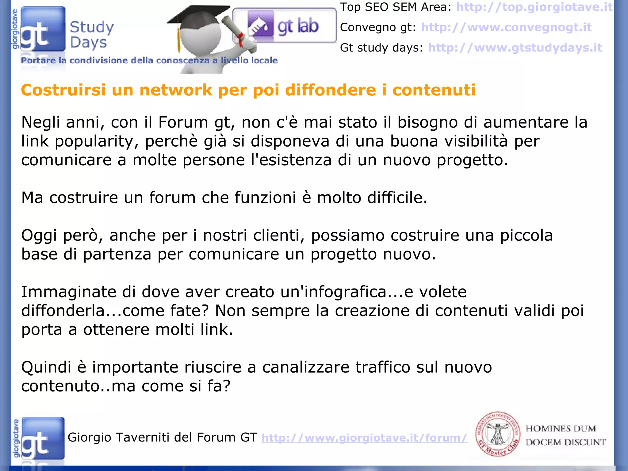 Costruirsi un network per poi diffondere i contenuti Negli anni, con il Forum gt, non c'è mai stato il bisogno di aumentare la link popularity, perchè già si disponeva di una buona visibilità per comunicare a molte persone l'esistenza di un nuovo progetto. Ma costruire un forum che funzioni è molto difficile. Oggi però, anche per i nostri clienti, possiamo costruire una piccola base di partenza per comunicare un progetto nuovo. Immaginate di dove aver creato un'infografica...e volete diffonderla...come fate? Non sempre la creazione di contenuti validi poi porta a ottenere molti link. Quindi è importante riuscire a canalizzare traffico sul nuovo contenuto..ma come si fa?  