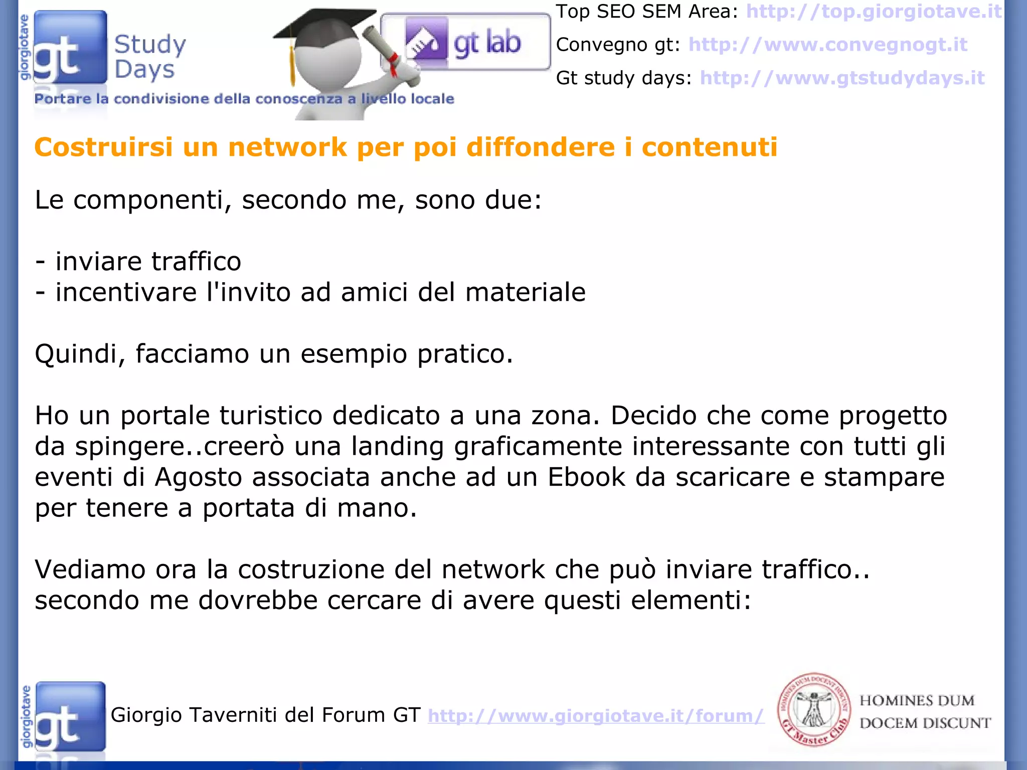 Costruirsi un network per poi diffondere i contenuti Le componenti, secondo me, sono due: - inviare traffico - incentivare l'invito ad amici del materiale Quindi, facciamo un esempio pratico. Ho un portale turistico dedicato a una zona. Decido che come progetto da spingere..creerò una landing graficamente interessante con tutti gli eventi di Agosto associata anche ad un Ebook da scaricare e stampare per tenere a portata di mano.  Vediamo ora la costruzione del network che può inviare traffico.. secondo me dovrebbe cercare di avere questi elementi:  