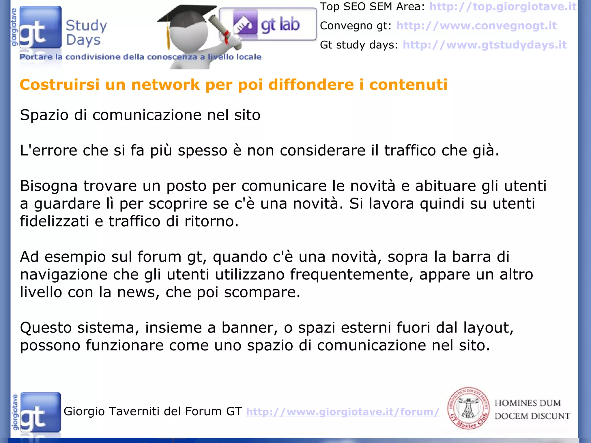 Costruirsi un network per poi diffondere i contenuti Spazio di comunicazione nel sito L'errore che si fa più spesso è non considerare il traffico che già. Bisogna trovare un posto per comunicare le novità e abituare gli utenti a guardare lì per scoprire se c'è una novità. Si lavora quindi su utenti fidelizzati e traffico di ritorno. Ad esempio sul forum gt, quando c'è una novità, sopra la barra di navigazione che gli utenti utilizzano frequentemente, appare un altro livello con la news, che poi scompare. Questo sistema, insieme a banner, o spazi esterni fuori dal layout, possono funzionare come uno spazio di comunicazione nel sito. 