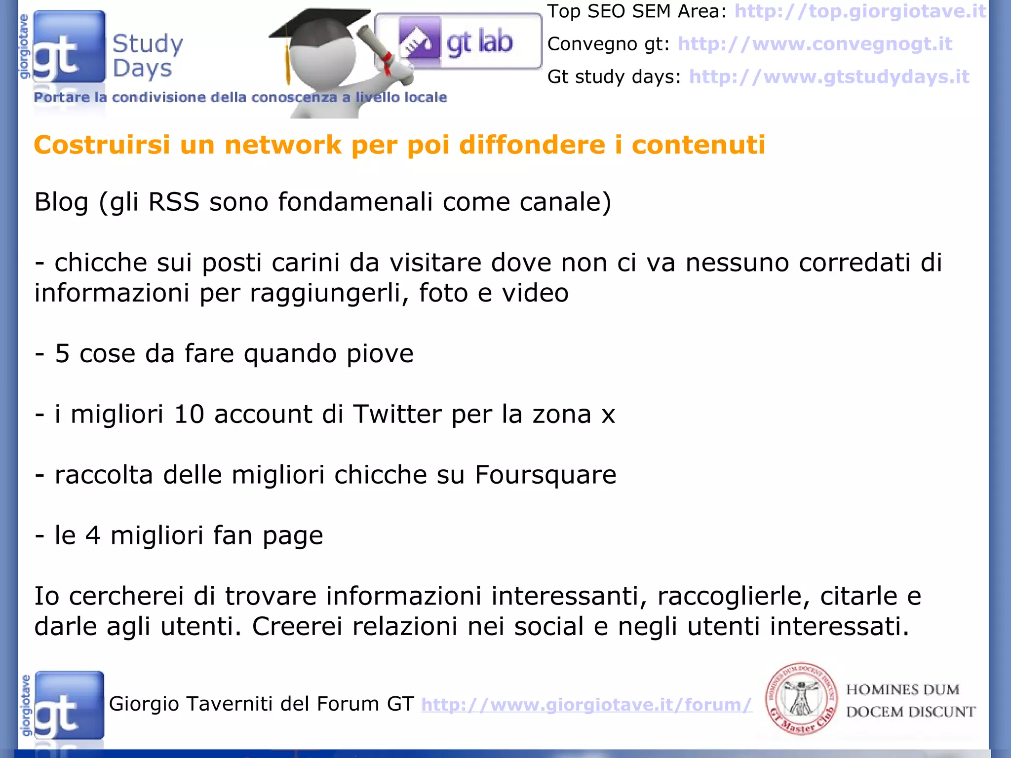 Costruirsi un network per poi diffondere i contenuti Blog (gli RSS sono fondamenali come canale) - chicche sui posti carini da visitare dove non ci va nessuno corredati di informazioni per raggiungerli, foto e video - 5 cose da fare quando piove - i migliori 10 account di Twitter per la zona x - raccolta delle migliori chicche su Foursquare - le 4 migliori fan page Io cercherei di trovare informazioni interessanti, raccoglierle, citarle e darle agli utenti. Creerei relazioni nei social e negli utenti interessati. 