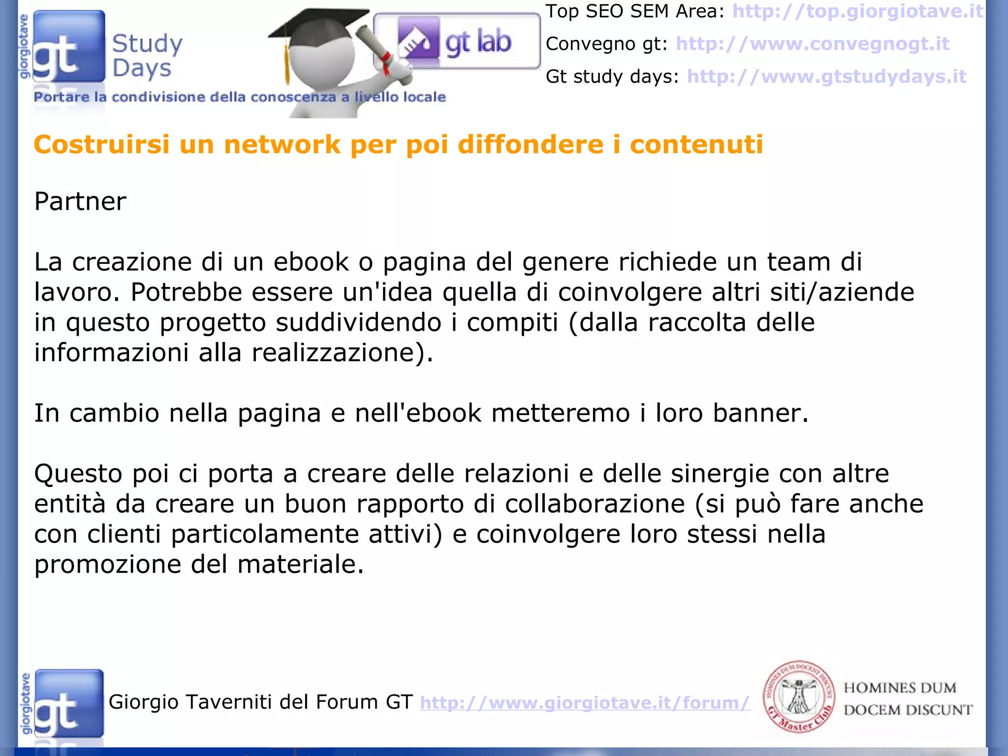 Costruirsi un network per poi diffondere i contenuti Partner La creazione di un ebook o pagina del genere richiede un team di lavoro. Potrebbe essere un'idea quella di coinvolgere altri siti/aziende in questo progetto suddividendo i compiti (dalla raccolta delle informazioni alla realizzazione). In cambio nella pagina e nell'ebook metteremo i loro banner. Questo poi ci porta a creare delle relazioni e delle sinergie con altre entità da creare un buon rapporto di collaborazione (si può fare anche con clienti particolamente attivi) e coinvolgere loro stessi nella promozione del materiale. 