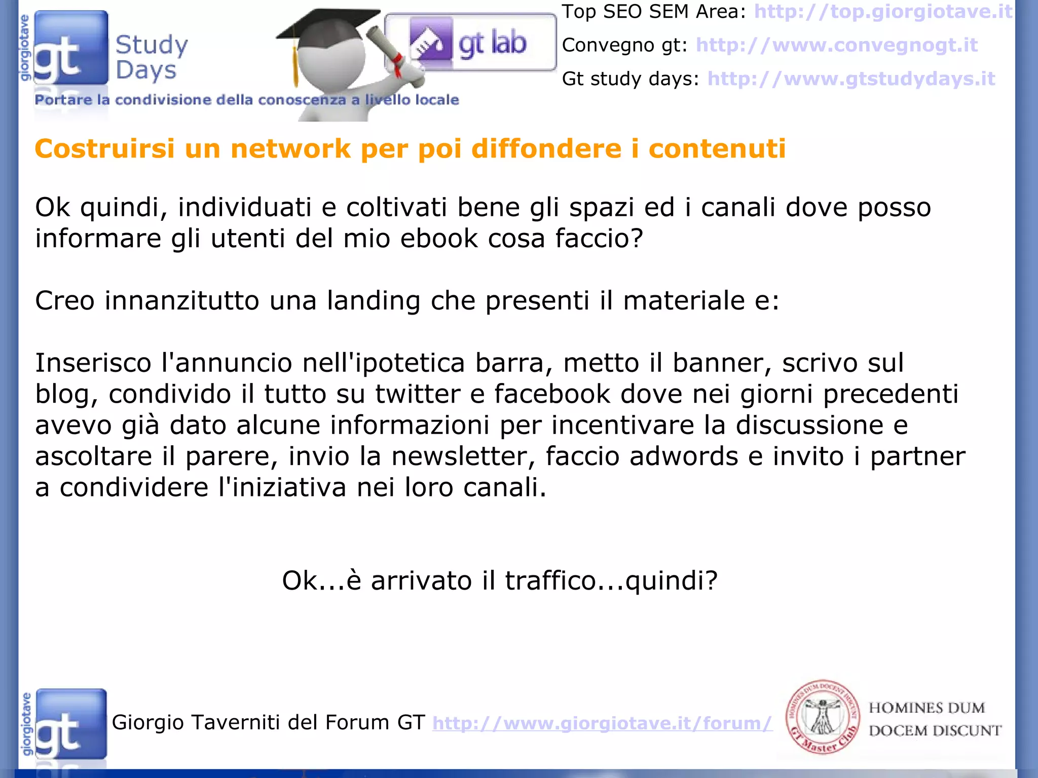 Costruirsi un network per poi diffondere i contenuti Ok quindi, individuati e coltivati bene gli spazi ed i canali dove posso informare gli utenti del mio ebook cosa faccio? Creo innanzitutto una landing che presenti il materiale e: Inserisco l'annuncio nell'ipotetica barra, metto il banner, scrivo sul blog, condivido il tutto su twitter e facebook dove nei giorni precedenti avevo già dato alcune informazioni per incentivare la discussione e ascoltare il parere, invio la newsletter, faccio adwords e invito i partner a condividere l'iniziativa nei loro canali. Ok...è arrivato il traffico...quindi?  