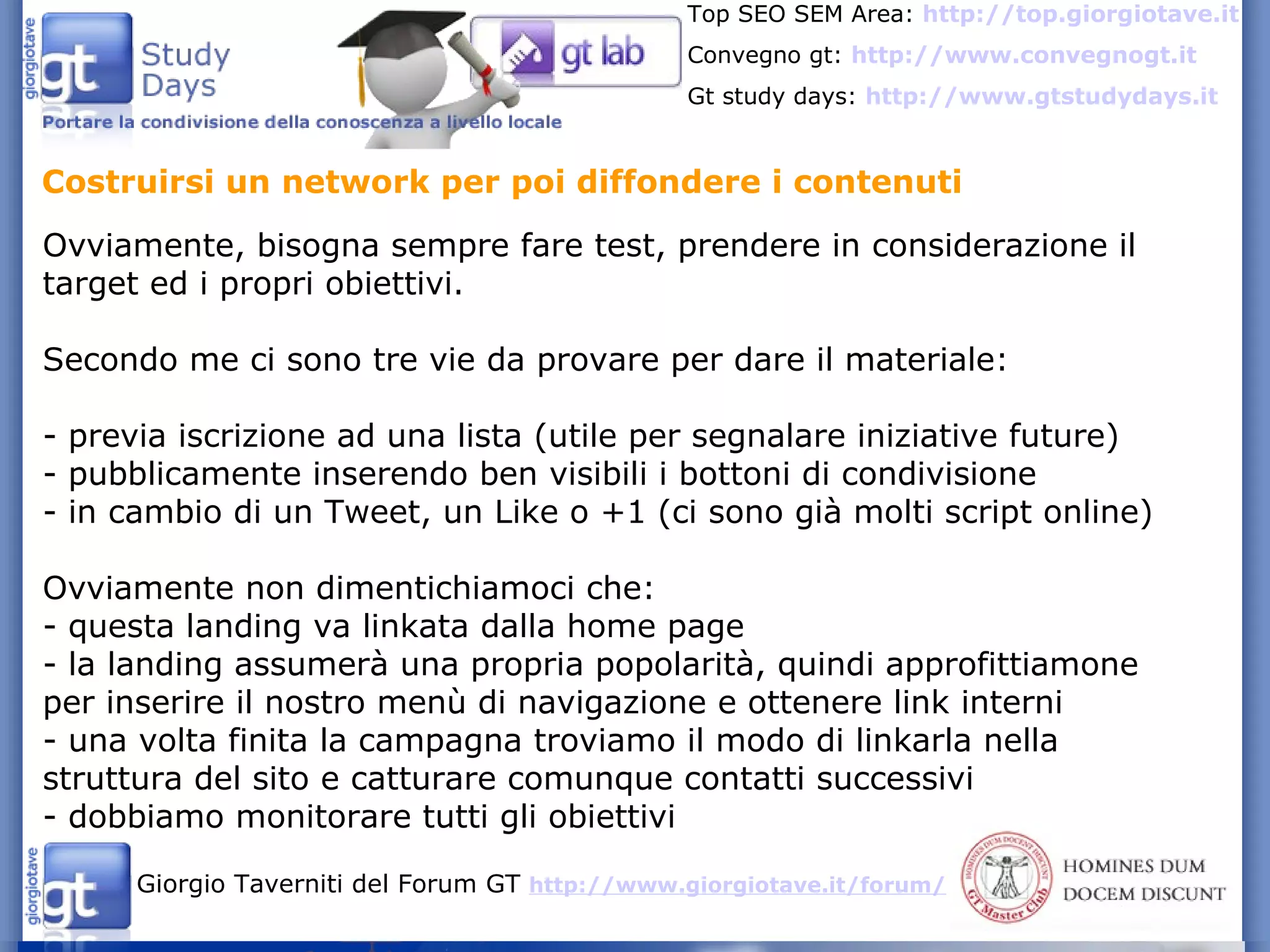 Costruirsi un network per poi diffondere i contenuti Ovviamente, bisogna sempre fare test, prendere in considerazione il target ed i propri obiettivi. Secondo me ci sono tre vie da provare per dare il materiale: - previa iscrizione ad una lista (utile per segnalare iniziative future) - pubblicamente inserendo ben visibili i bottoni di condivisione - in cambio di un Tweet, un Like o +1 (ci sono già molti script online) Ovviamente non dimentichiamoci che: - questa landing va linkata dalla home page - la landing assumerà una propria popolarità, quindi approfittiamone per inserire il nostro menù di navigazione e ottenere link interni - una volta finita la campagna troviamo il modo di linkarla nella struttura del sito e catturare comunque contatti successivi - dobbiamo monitorare tutti gli obiettivi 