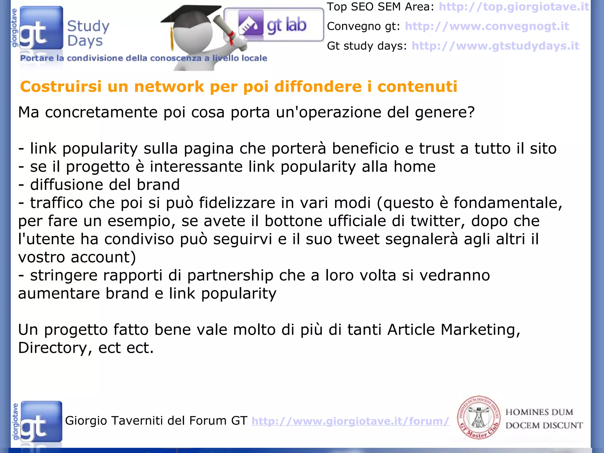 Costruirsi un network per poi diffondere i contenuti Ma concretamente poi cosa porta un'operazione del genere? - link popularity sulla pagina che porterà beneficio e trust a tutto il sito - se il progetto è interessante link popularity alla home - diffusione del brand - traffico che poi si può fidelizzare in vari modi (questo è fondamentale, per fare un esempio, se avete il bottone ufficiale di twitter, dopo che l'utente ha condiviso può seguirvi e il suo tweet segnalerà agli altri il vostro account) - stringere rapporti di partnership che a loro volta si vedranno aumentare brand e link popularity Un progetto fatto bene vale molto di più di tanti Article Marketing, Directory, ect ect. 