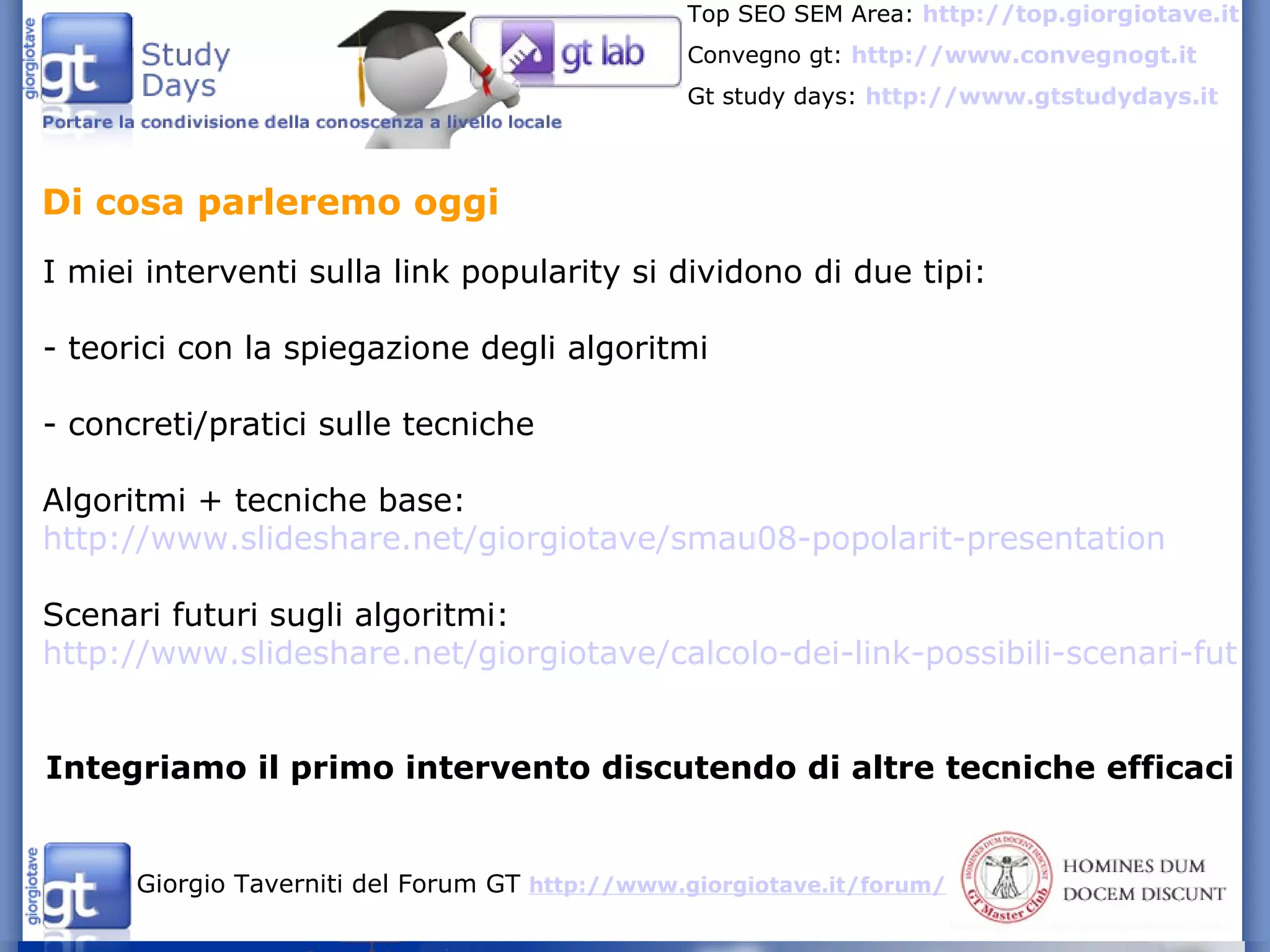 I miei interventi sulla link popularity si dividono di due tipi: - teorici con la spiegazione degli algoritmi - concreti/pratici sulle tecniche Algoritmi + tecniche base:  http://www.slideshare.net/giorgiotave/smau08-popolarit-presentation Scenari futuri sugli algoritmi: http://www.slideshare.net/giorgiotave/calcolo-dei-link-possibili-scenari-futuri-presentazione-di-seo-power-5701063 Integriamo il primo intervento discutendo di altre tecniche efficaci Di cosa parleremo oggi 