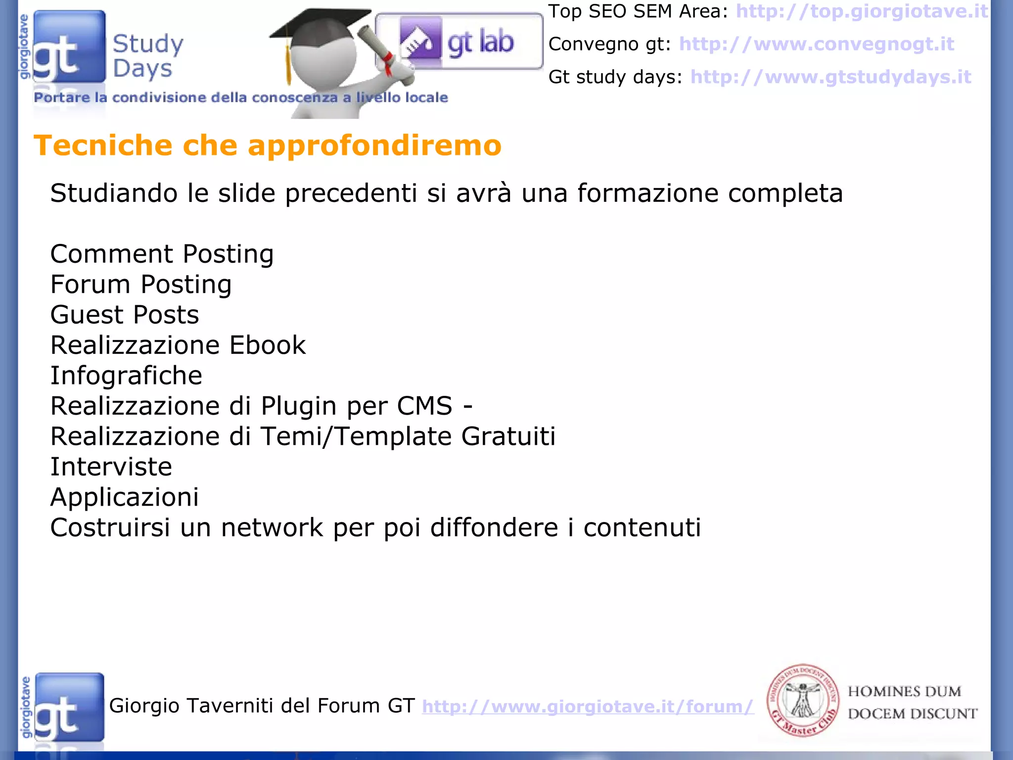 Tecniche che approfondiremo  Studiando le slide precedenti si avrà una formazione completa Comment Posting Forum Posting  Guest Posts  Realizzazione Ebook Infografiche  Realizzazione di Plugin per CMS - Realizzazione di Temi/Template Gratuiti  Interviste Applicazioni Costruirsi un network per poi diffondere i contenuti 