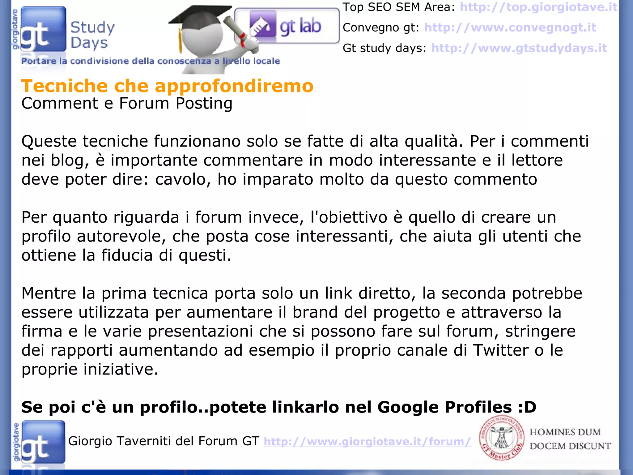 Tecniche che approfondiremo  Comment e Forum Posting  Queste tecniche funzionano solo se fatte di alta qualità. Per i commenti nei blog, è importante commentare in modo interessante e il lettore deve poter dire: cavolo, ho imparato molto da questo commento Per quanto riguarda i forum invece, l'obiettivo è quello di creare un profilo autorevole, che posta cose interessanti, che aiuta gli utenti che ottiene la fiducia di questi. Mentre la prima tecnica porta solo un link diretto, la seconda potrebbe essere utilizzata per aumentare il brand del progetto e attraverso la firma e le varie presentazioni che si possono fare sul forum, stringere dei rapporti aumentando ad esempio il proprio canale di Twitter o le proprie iniziative. Se poi c'è un profilo..potete linkarlo nel Google Profiles :D 