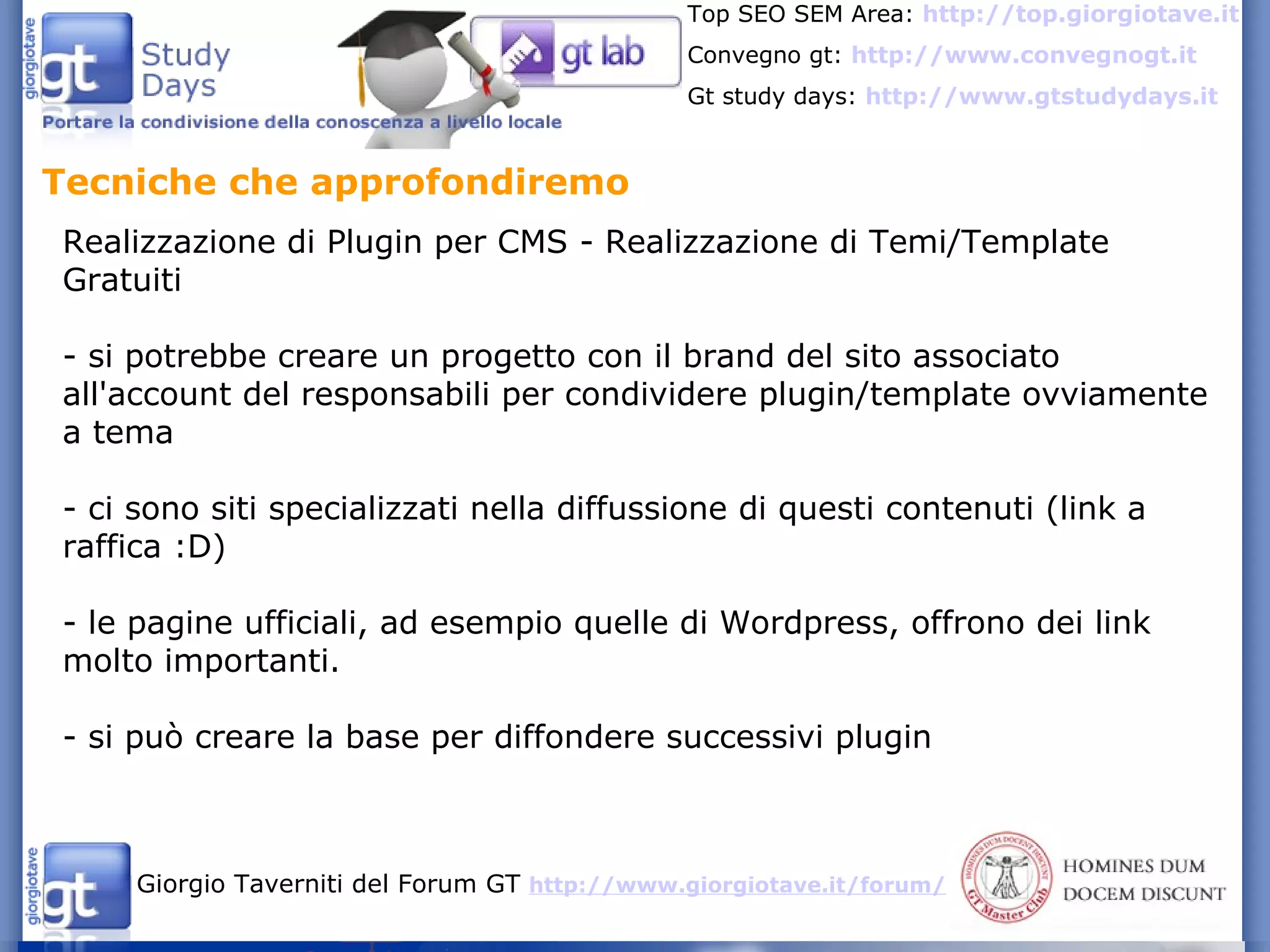 Tecniche che approfondiremo  Realizzazione di Plugin per CMS - Realizzazione di Temi/Template Gratuiti - si potrebbe creare un progetto con il brand del sito associato all'account del responsabili per condividere plugin/template ovviamente a tema - ci sono siti specializzati nella diffussione di questi contenuti (link a raffica :D) - le pagine ufficiali, ad esempio quelle di Wordpress, offrono dei link molto importanti.  - si può creare la base per diffondere successivi plugin 