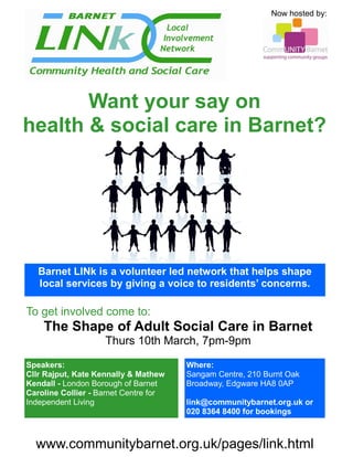 Now hosted by:




       Want your say on
health & social care in Barnet?




   Barnet LINk is a volunteer led network that helps shape
   local services by giving a voice to residents’ concerns.

To get involved come to:
    The Shape of Adult Social Care in Barnet
                    Thurs 10th March, 7pm-9pm

Speakers:                              Where:
Cllr Rajput, Kate Kennally & Mathew    Sangam Centre, 210 Burnt Oak
Kendall - London Borough of Barnet     Broadway, Edgware HA8 0AP
Caroline Collier - Barnet Centre for
Independent Living                     link@communitybarnet.org.uk or
                                       020 8364 8400 for bookings



  www.communitybarnet.org.uk/pages/link.html
 