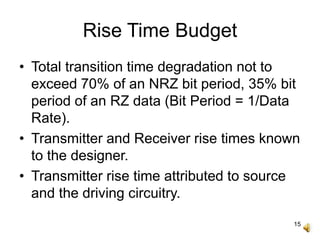 15
Rise Time Budget
• Total transition time degradation not to
exceed 70% of an NRZ bit period, 35% bit
period of an RZ data (Bit Period = 1/Data
Rate).
• Transmitter and Receiver rise times known
to the designer.
• Transmitter rise time attributed to source
and the driving circuitry.
 