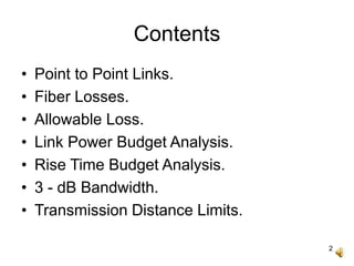 2
Contents
• Point to Point Links.
• Fiber Losses.
• Allowable Loss.
• Link Power Budget Analysis.
• Rise Time Budget Analysis.
• 3 - dB Bandwidth.
• Transmission Distance Limits.
 