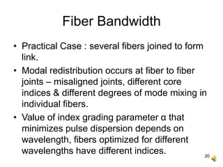 20
Fiber Bandwidth
• Practical Case : several fibers joined to form
link.
• Modal redistribution occurs at fiber to fiber
joints – misaligned joints, different core
indices & different degrees of mode mixing in
individual fibers.
• Value of index grading parameter α that
minimizes pulse dispersion depends on
wavelength, fibers optimized for different
wavelengths have different indices.
 