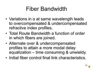 21
Fiber Bandwidth
• Variations in α at same wavelength leads
to overcompensated & undercompensated
refractive index profiles.
• Total Route Bandwidth a function of order
in which fibers are joined.
• Alternate over & undercompensated
profiles to attain a more modal delay
equalization – time consuming & unwieldy.
• Initial fiber control final link characteristics.
 