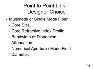 5
Point to Point Link –
Designer Choice
• Multimode or Single Mode Fiber.
- Core Size.
- Core Refractive Index Profile.
- Bandwidth or Dispersion.
- Attenuation.
- Numerical Aperture / Mode Field
Diameter.
 