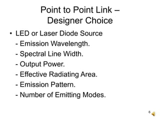 6
Point to Point Link –
Designer Choice
• LED or Laser Diode Source
- Emission Wavelength.
- Spectral Line Width.
- Output Power.
- Effective Radiating Area.
- Emission Pattern.
- Number of Emitting Modes.
 