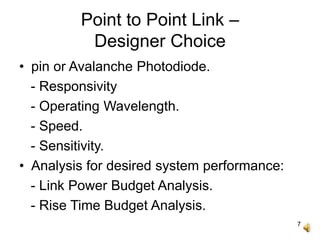 7
Point to Point Link –
Designer Choice
• pin or Avalanche Photodiode.
- Responsivity
- Operating Wavelength.
- Speed.
- Sensitivity.
• Analysis for desired system performance:
- Link Power Budget Analysis.
- Rise Time Budget Analysis.
 