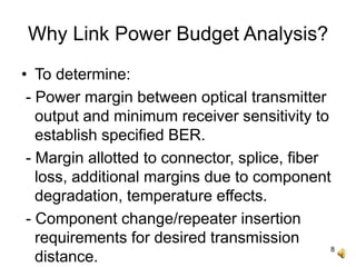 8
Why Link Power Budget Analysis?
• To determine:
- Power margin between optical transmitter
output and minimum receiver sensitivity to
establish specified BER.
- Margin allotted to connector, splice, fiber
loss, additional margins due to component
degradation, temperature effects.
- Component change/repeater insertion
requirements for desired transmission
distance.
 