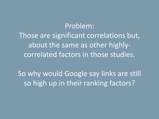 Problem:
Those are significant correlations but,
about the same as other highly-
correlated factors in those studies.
So why would Google say links are still
so high up in their ranking factors?
 