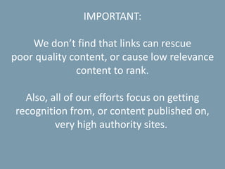 IMPORTANT:
We don’t find that links can rescue
poor quality content, or cause low relevance
content to rank.
Also, all of our efforts focus on getting
recognition from, or content published on,
very high authority sites.
 