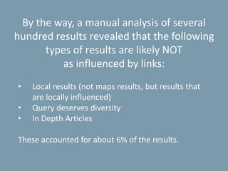 By the way, a manual analysis of several
hundred results revealed that the following
types of results are likely NOT
as influenced by links:
• Local results (not maps results, but results that
are locally influenced)
• Query deserves diversity
• In Depth Articles
These accounted for about 6% of the results.
 
