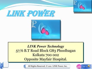 Link Power


             LINK Power Technology
      57/6 B.T Road Block G83 Phoolbagan
                Kolkata 700 002
           Opposite Mayfair Hospital.
1           All Rights Reserved. © 2011 LINK Power, Inc.   July. 14, 2011
 