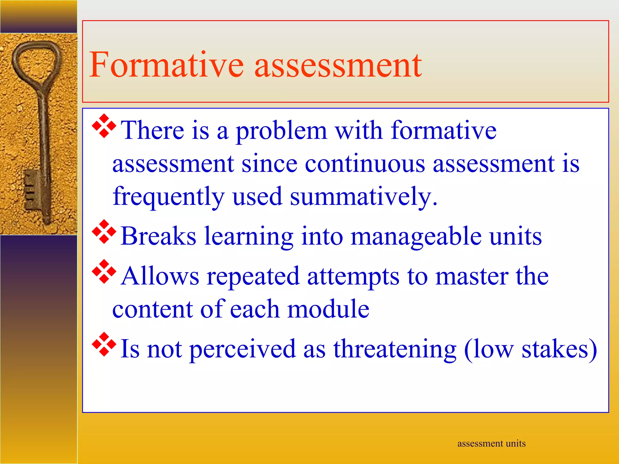 assessment units
Formative assessment
There is a problem with formative
assessment since continuous assessment is
frequently used summatively.
Breaks learning into manageable units
Allows repeated attempts to master the
content of each module
Is not perceived as threatening (low stakes)
 