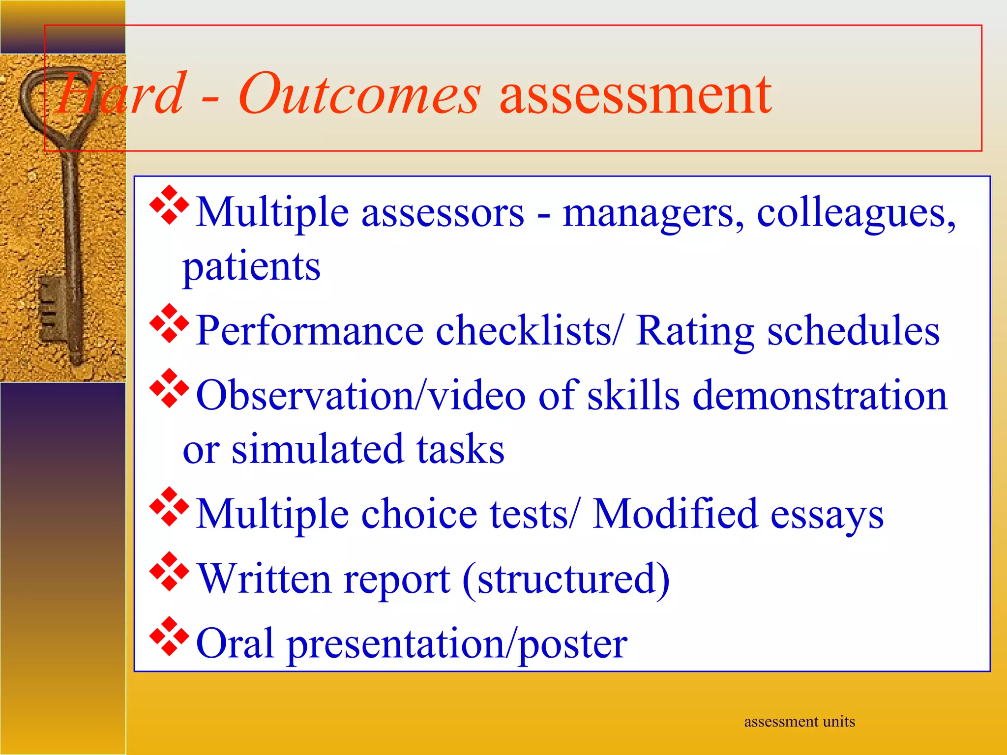 assessment units
Hard - Outcomes assessment
Multiple assessors - managers, colleagues,
patients
Performance checklists/ Rating schedules
Observation/video of skills demonstration
or simulated tasks
Multiple choice tests/ Modified essays
Written report (structured)
Oral presentation/poster
 