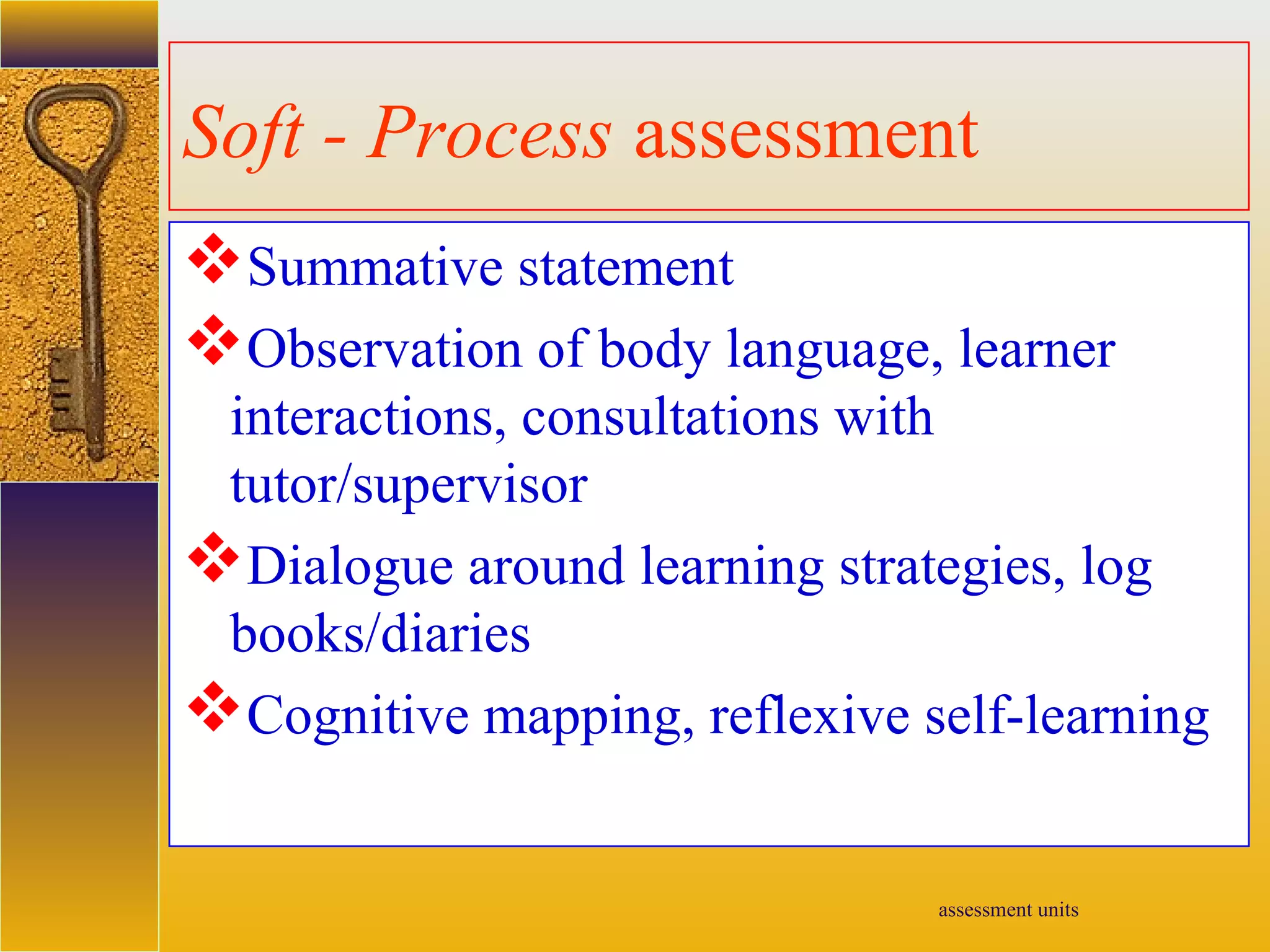 assessment units
Soft - Process assessment
Summative statement
Observation of body language, learner
interactions, consultations with
tutor/supervisor
Dialogue around learning strategies, log
books/diaries
Cognitive mapping, reflexive self-learning
 
