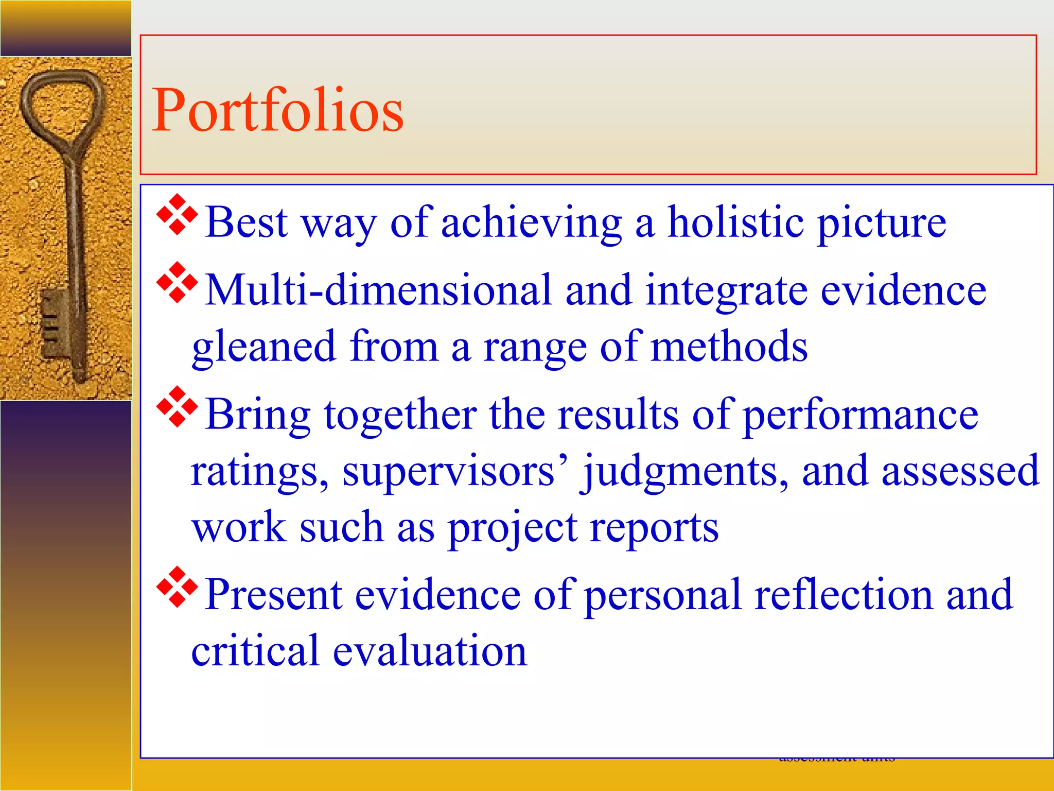 assessment units
Portfolios
Best way of achieving a holistic picture
Multi-dimensional and integrate evidence
gleaned from a range of methods
Bring together the results of performance
ratings, supervisors’ judgments, and assessed
work such as project reports
Present evidence of personal reflection and
critical evaluation
 