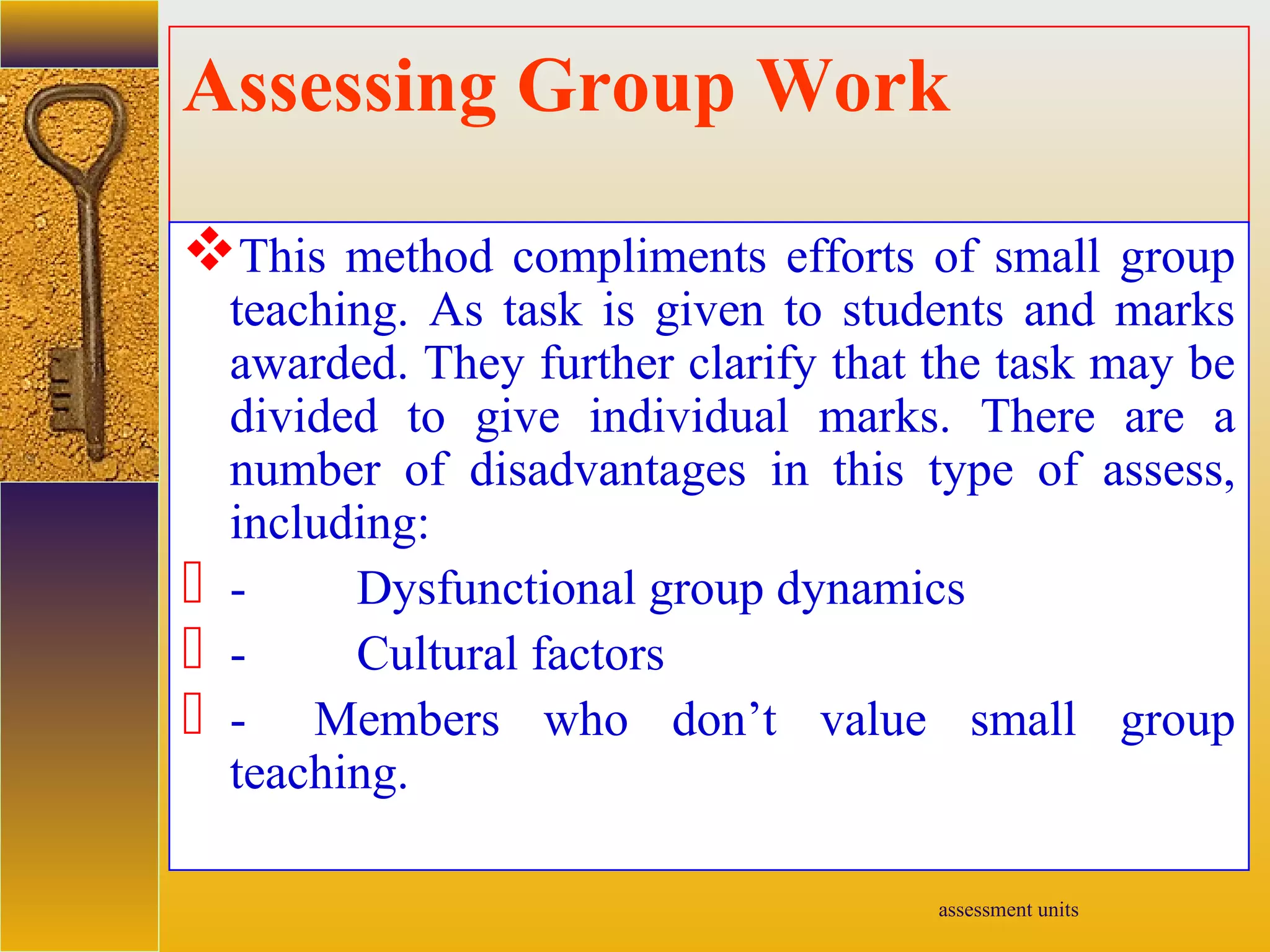 assessment units
Assessing Group Work
This method compliments efforts of small group
teaching. As task is given to students and marks
awarded. They further clarify that the task may be
divided to give individual marks. There are a
number of disadvantages in this type of assess,
including:
 - Dysfunctional group dynamics
 - Cultural factors
 - Members who don’t value small group
teaching.
 