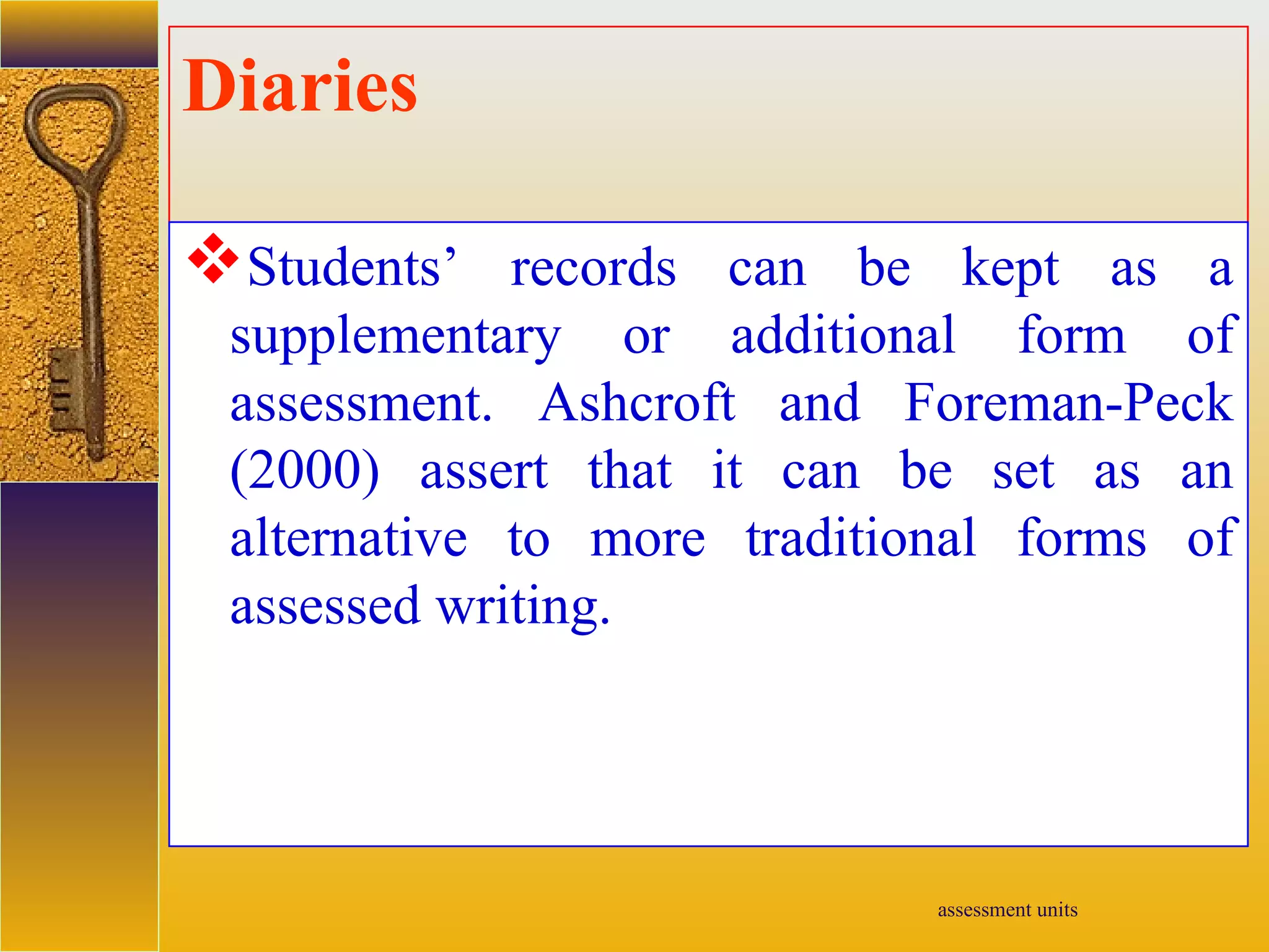 assessment units
Diaries
Students’ records can be kept as a
supplementary or additional form of
assessment. Ashcroft and Foreman-Peck
(2000) assert that it can be set as an
alternative to more traditional forms of
assessed writing.
 