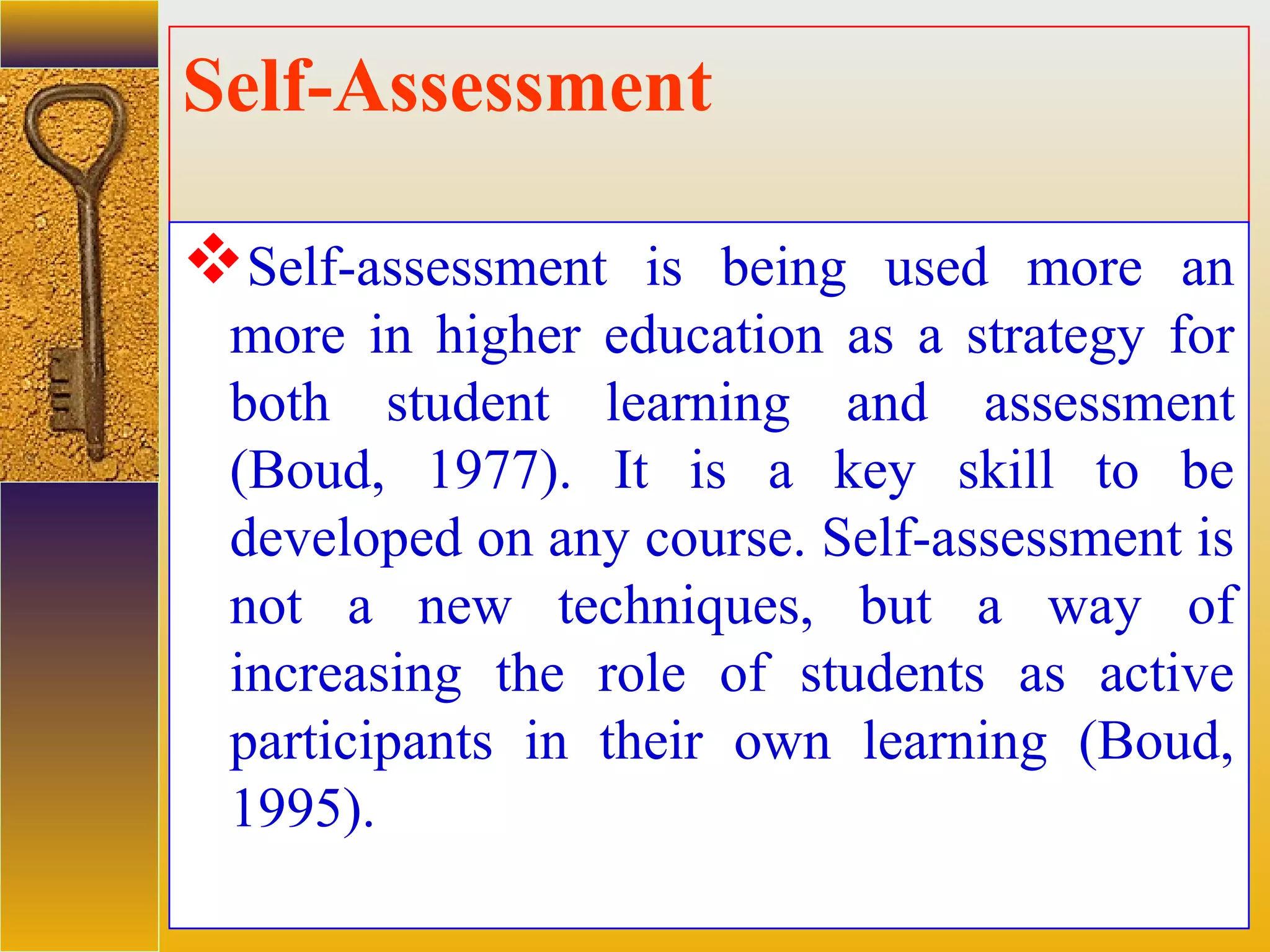 assessment units
Self-Assessment
Self-assessment is being used more an
more in higher education as a strategy for
both student learning and assessment
(Boud, 1977). It is a key skill to be
developed on any course. Self-assessment is
not a new techniques, but a way of
increasing the role of students as active
participants in their own learning (Boud,
1995).
 