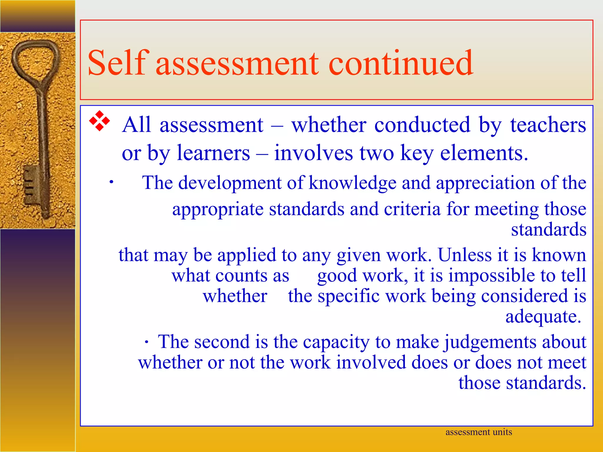 assessment units
Self assessment continued
 All assessment – whether conducted by teachers
or by learners – involves two key elements.
· The development of knowledge and appreciation of the
appropriate standards and criteria for meeting those
standards
that may be applied to any given work. Unless it is known
what counts as good work, it is impossible to tell
whether the specific work being considered is
adequate.
· The second is the capacity to make judgements about
whether or not the work involved does or does not meet
those standards.
 