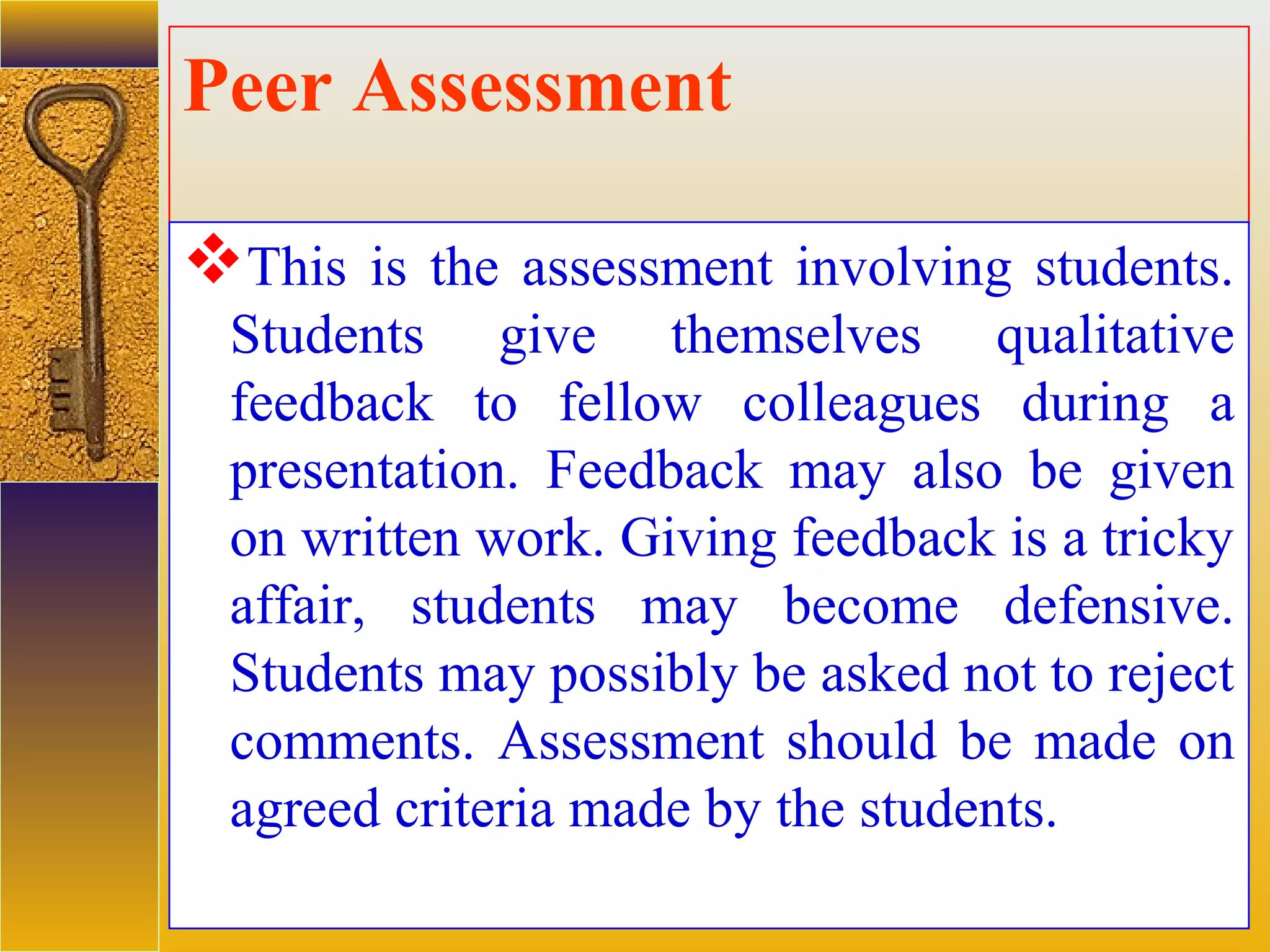 assessment units
Peer Assessment
This is the assessment involving students.
Students give themselves qualitative
feedback to fellow colleagues during a
presentation. Feedback may also be given
on written work. Giving feedback is a tricky
affair, students may become defensive.
Students may possibly be asked not to reject
comments. Assessment should be made on
agreed criteria made by the students.
 