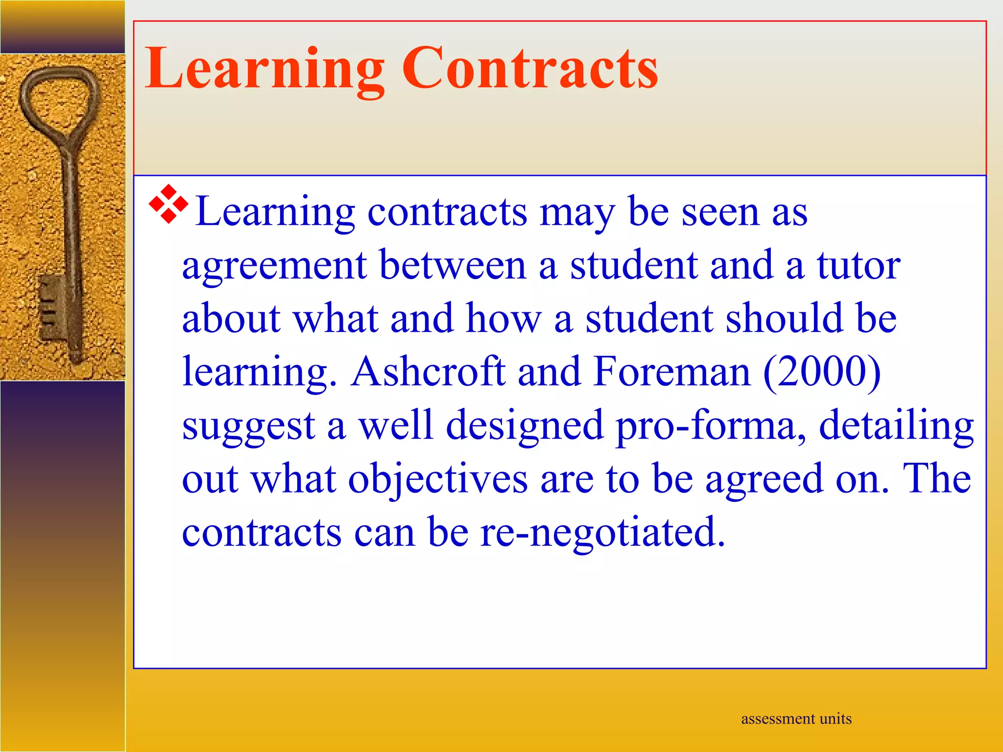 assessment units
Learning Contracts
Learning contracts may be seen as
agreement between a student and a tutor
about what and how a student should be
learning. Ashcroft and Foreman (2000)
suggest a well designed pro-forma, detailing
out what objectives are to be agreed on. The
contracts can be re-negotiated.
 