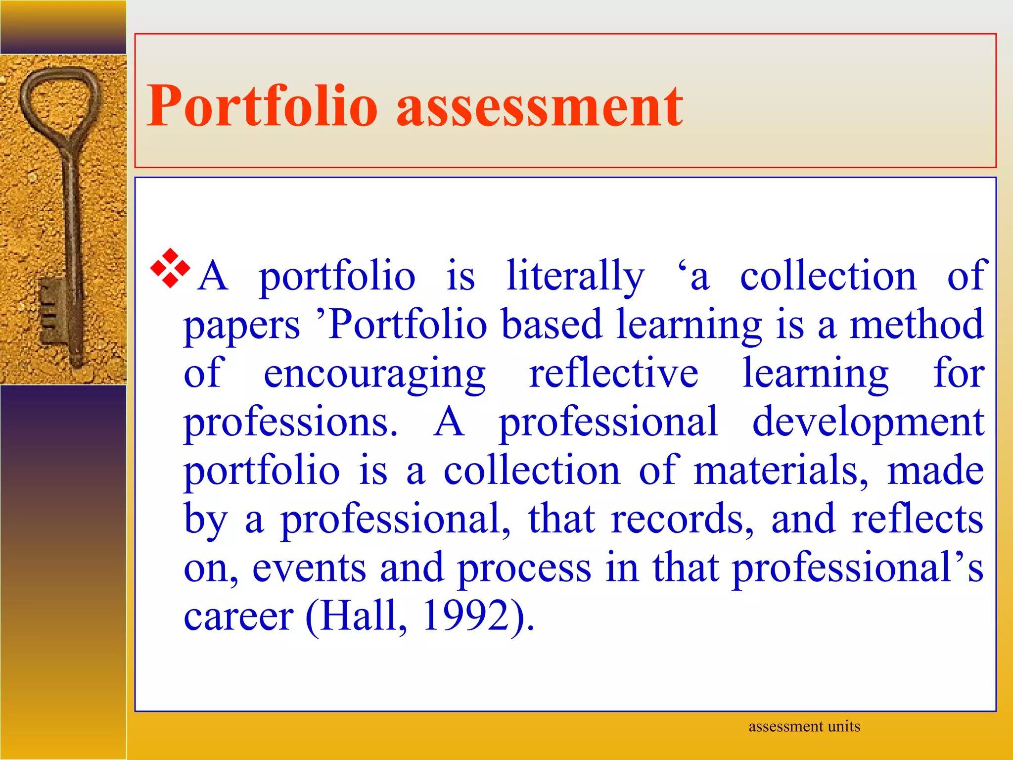 assessment units
Portfolio assessment
A portfolio is literally ‘a collection of
papers ’Portfolio based learning is a method
of encouraging reflective learning for
professions. A professional development
portfolio is a collection of materials, made
by a professional, that records, and reflects
on, events and process in that professional’s
career (Hall, 1992).
 