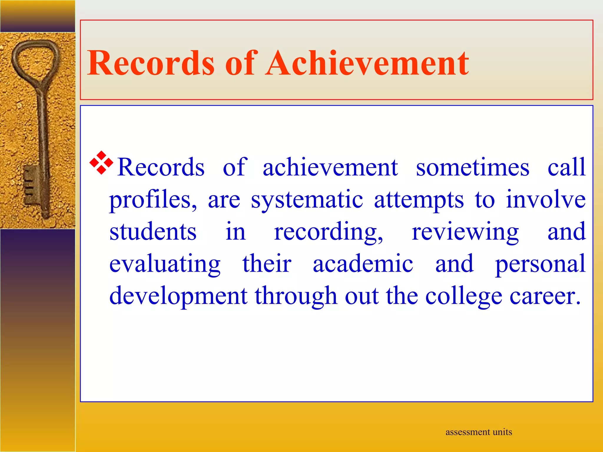 assessment units
Records of Achievement
Records of achievement sometimes call
profiles, are systematic attempts to involve
students in recording, reviewing and
evaluating their academic and personal
development through out the college career.
 