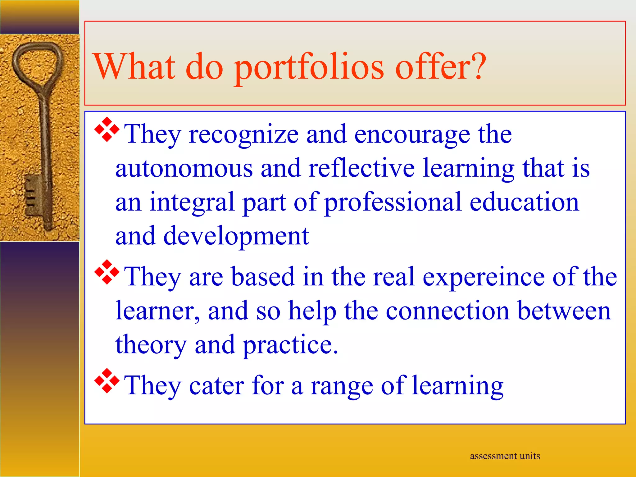 assessment units
What do portfolios offer?
They recognize and encourage the
autonomous and reflective learning that is
an integral part of professional education
and development
They are based in the real expereince of the
learner, and so help the connection between
theory and practice.
They cater for a range of learning
 