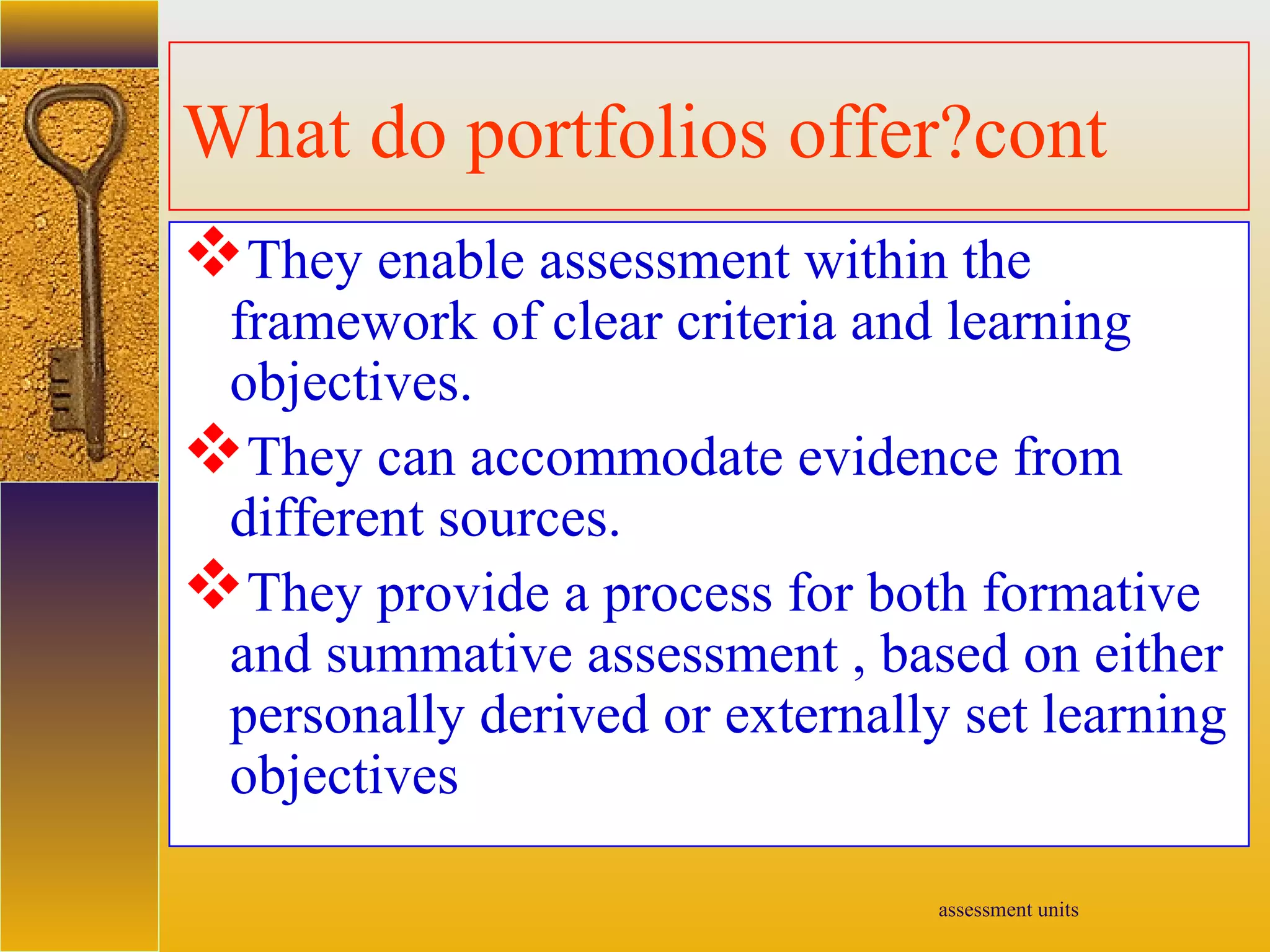 assessment units
What do portfolios offer?cont
They enable assessment within the
framework of clear criteria and learning
objectives.
They can accommodate evidence from
different sources.
They provide a process for both formative
and summative assessment , based on either
personally derived or externally set learning
objectives
 