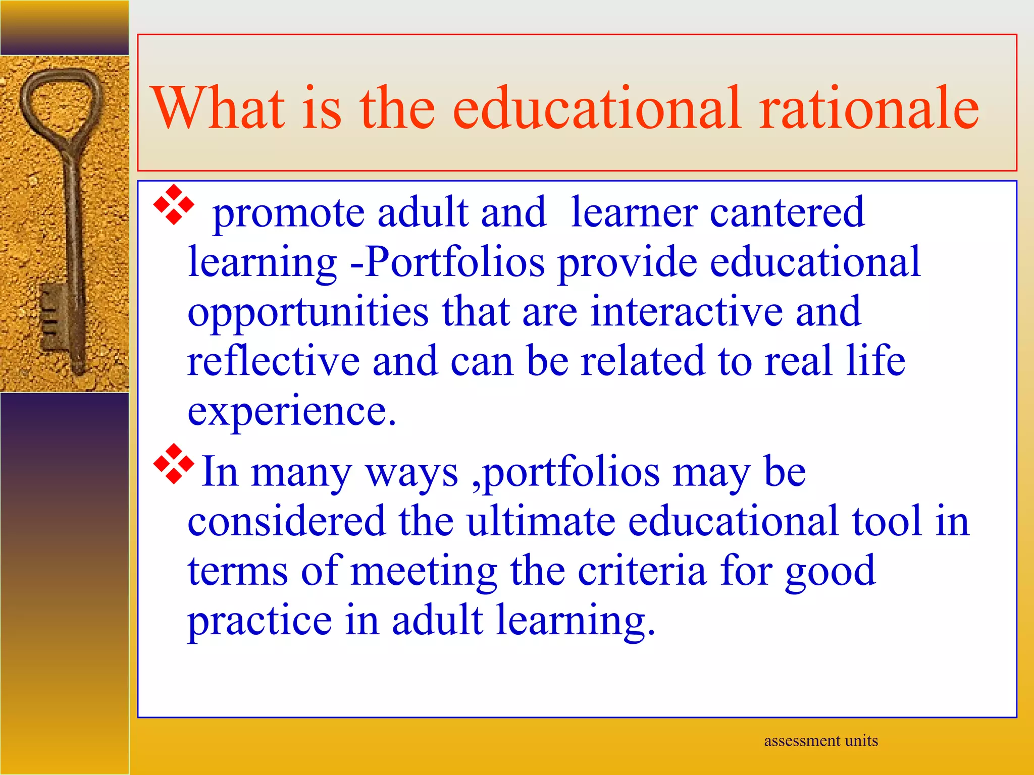 assessment units
What is the educational rationale
 promote adult and learner cantered
learning -Portfolios provide educational
opportunities that are interactive and
reflective and can be related to real life
experience.
In many ways ,portfolios may be
considered the ultimate educational tool in
terms of meeting the criteria for good
practice in adult learning.
 