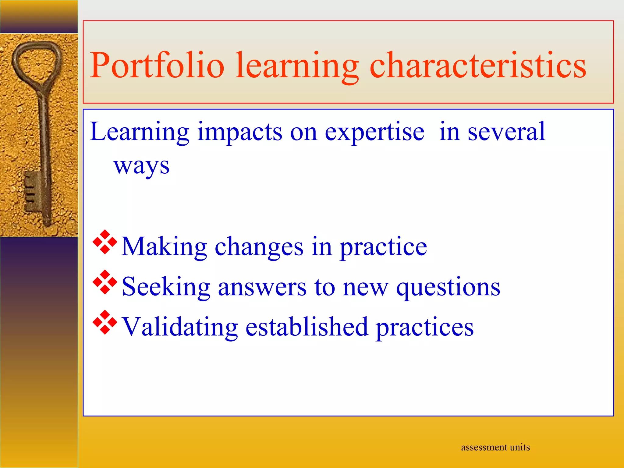 assessment units
Portfolio learning characteristics
Learning impacts on expertise in several
ways
Making changes in practice
Seeking answers to new questions
Validating established practices
 
