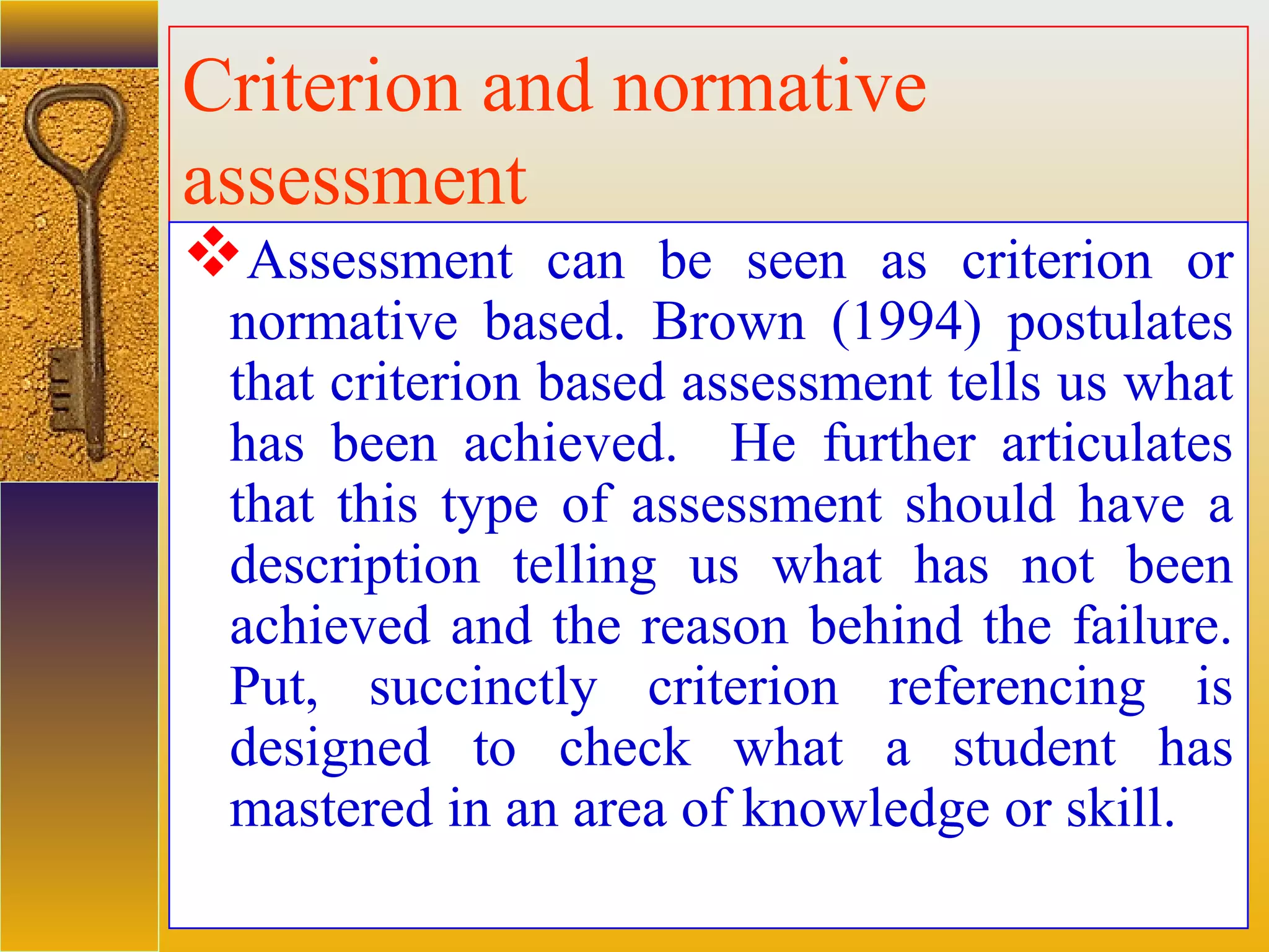 assessment units
Criterion and normative
assessment
Assessment can be seen as criterion or
normative based. Brown (1994) postulates
that criterion based assessment tells us what
has been achieved. He further articulates
that this type of assessment should have a
description telling us what has not been
achieved and the reason behind the failure.
Put, succinctly criterion referencing is
designed to check what a student has
mastered in an area of knowledge or skill.
 