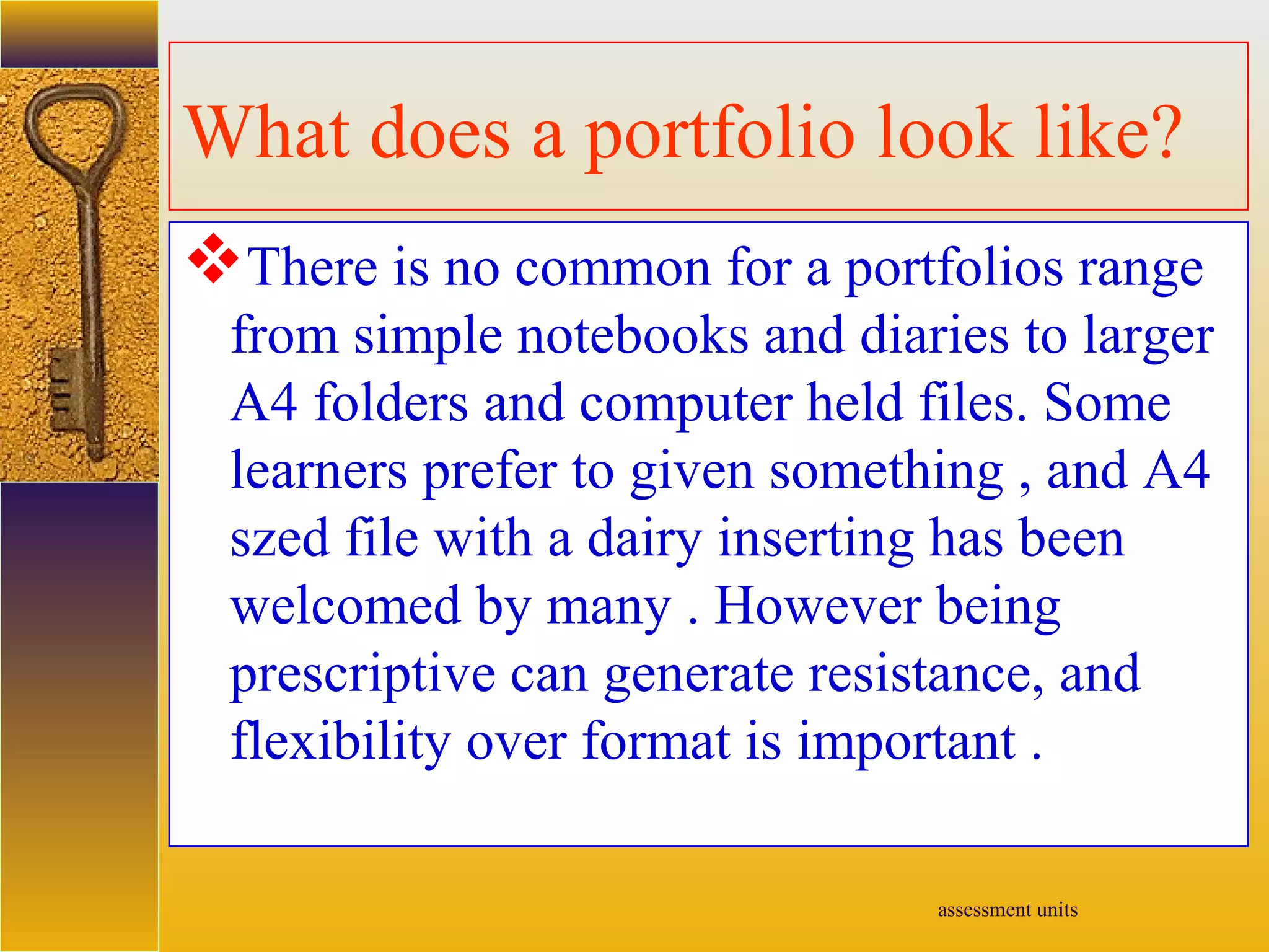 assessment units
What does a portfolio look like?
There is no common for a portfolios range
from simple notebooks and diaries to larger
A4 folders and computer held files. Some
learners prefer to given something , and A4
szed file with a dairy inserting has been
welcomed by many . However being
prescriptive can generate resistance, and
flexibility over format is important .
 