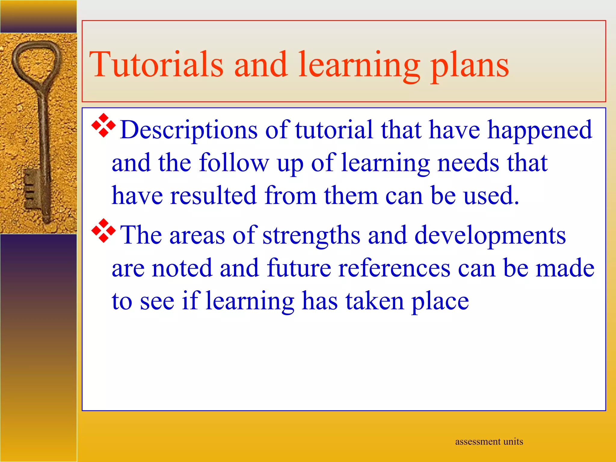 assessment units
Tutorials and learning plans
Descriptions of tutorial that have happened
and the follow up of learning needs that
have resulted from them can be used.
The areas of strengths and developments
are noted and future references can be made
to see if learning has taken place
 