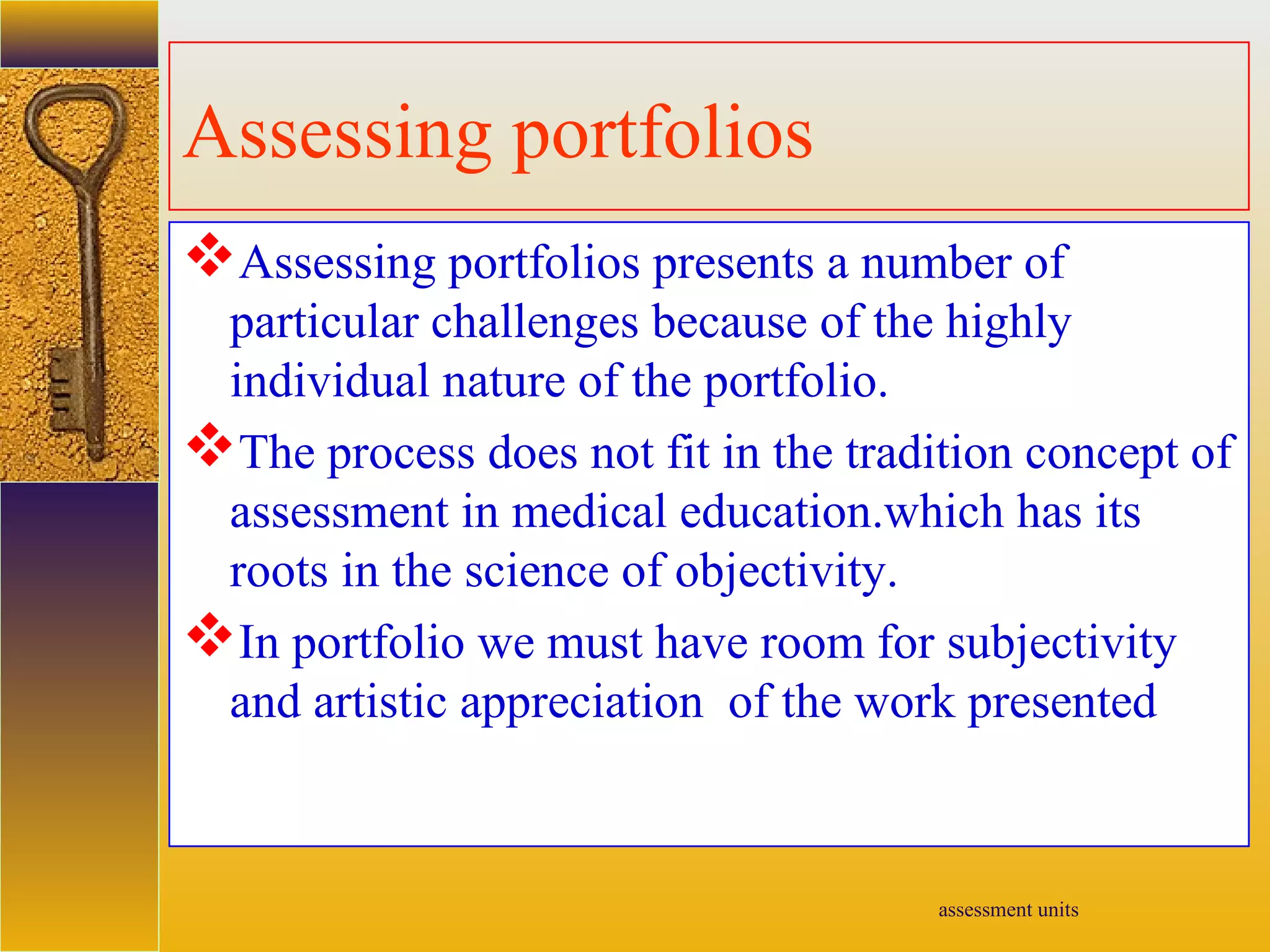 assessment units
Assessing portfolios
Assessing portfolios presents a number of
particular challenges because of the highly
individual nature of the portfolio.
The process does not fit in the tradition concept of
assessment in medical education.which has its
roots in the science of objectivity.
In portfolio we must have room for subjectivity
and artistic appreciation of the work presented
 