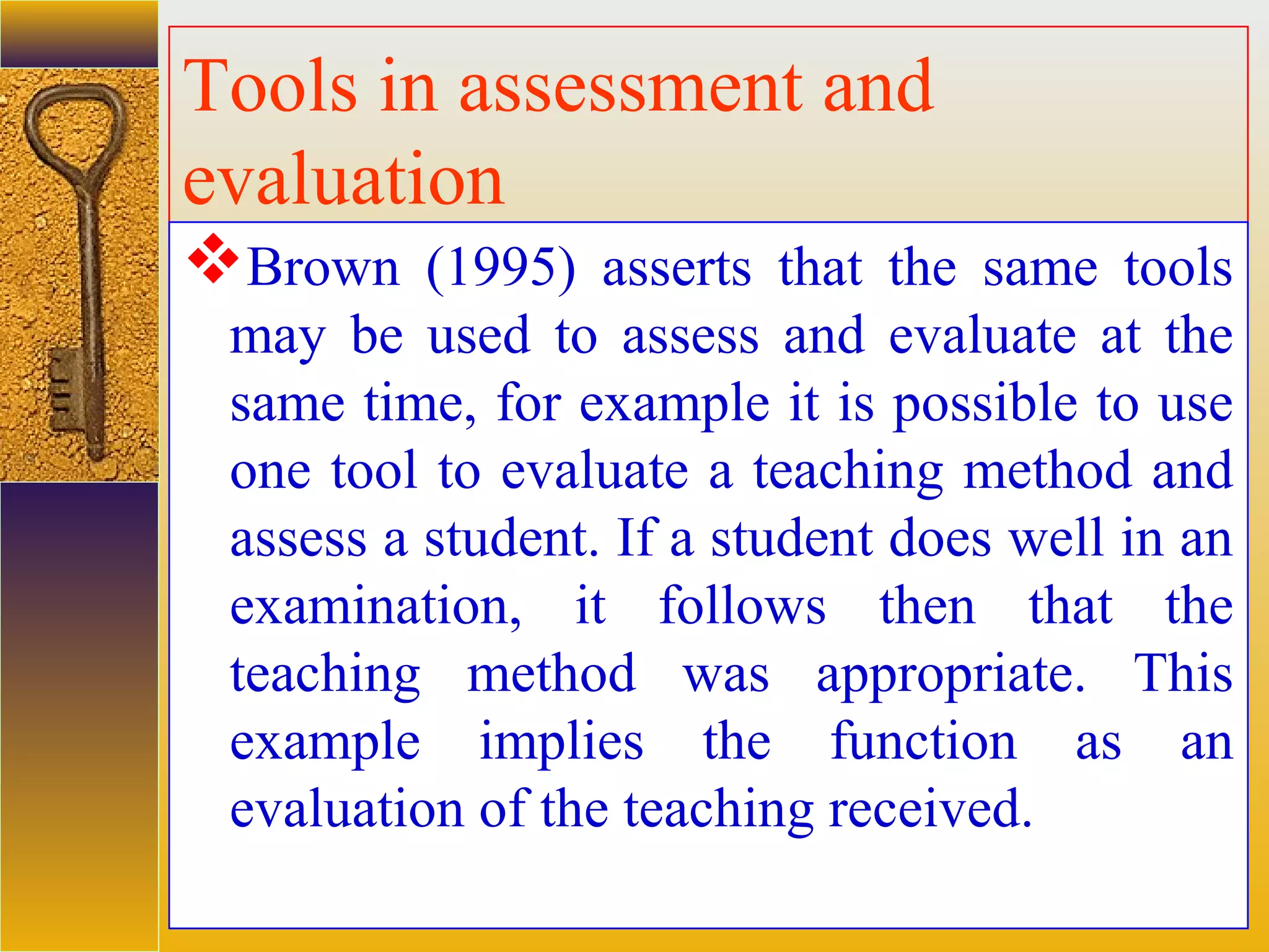 assessment units
Tools in assessment and
evaluation
Brown (1995) asserts that the same tools
may be used to assess and evaluate at the
same time, for example it is possible to use
one tool to evaluate a teaching method and
assess a student. If a student does well in an
examination, it follows then that the
teaching method was appropriate. This
example implies the function as an
evaluation of the teaching received.
 