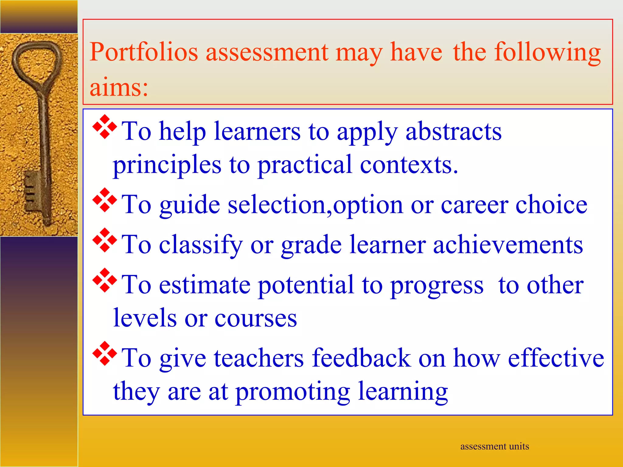 assessment units
Portfolios assessment may have the following
aims:
To help learners to apply abstracts
principles to practical contexts.
To guide selection,option or career choice
To classify or grade learner achievements
To estimate potential to progress to other
levels or courses
To give teachers feedback on how effective
they are at promoting learning
 