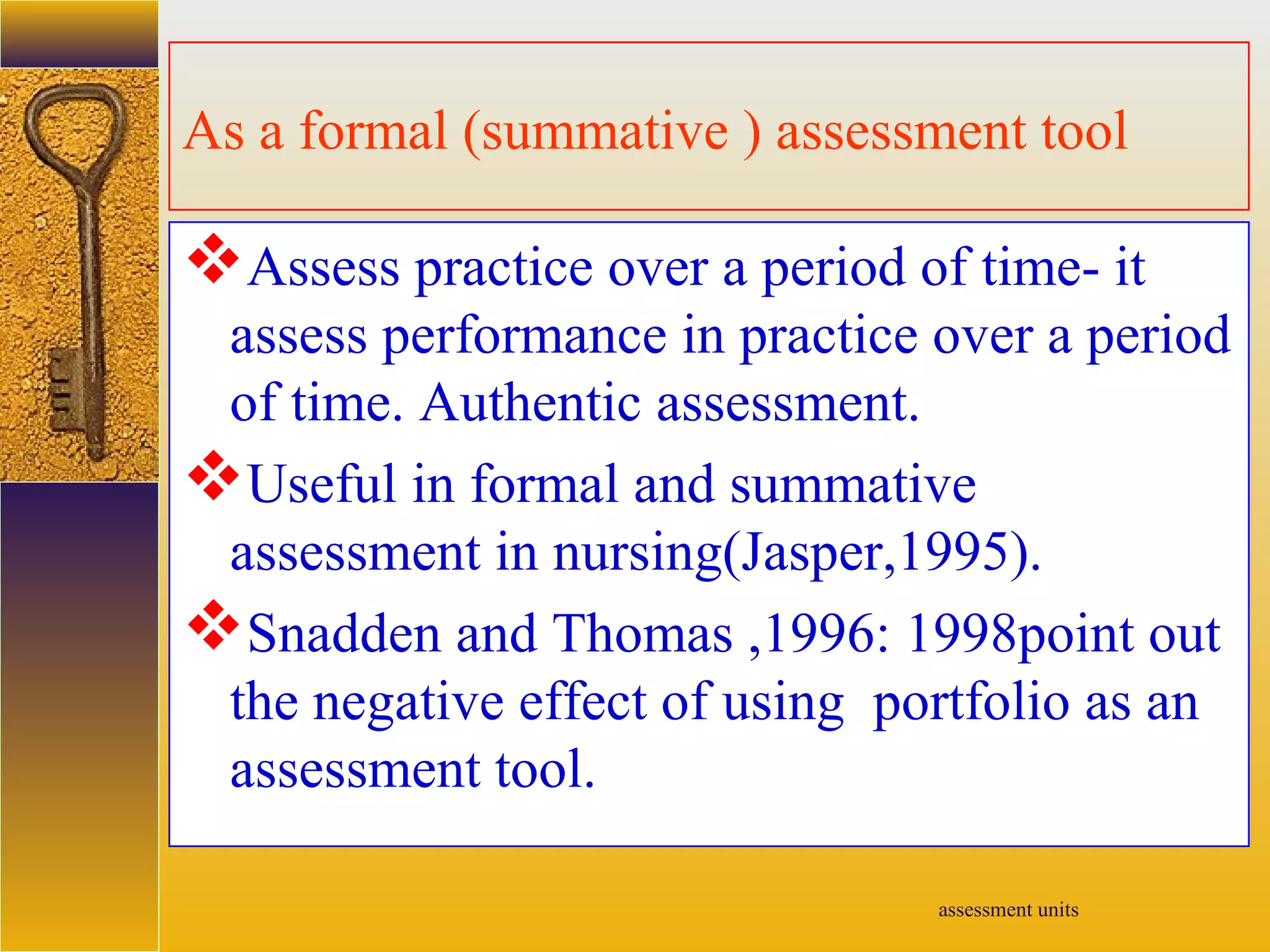 assessment units
As a formal (summative ) assessment tool
Assess practice over a period of time- it
assess performance in practice over a period
of time. Authentic assessment.
Useful in formal and summative
assessment in nursing(Jasper,1995).
Snadden and Thomas ,1996: 1998point out
the negative effect of using portfolio as an
assessment tool.
 