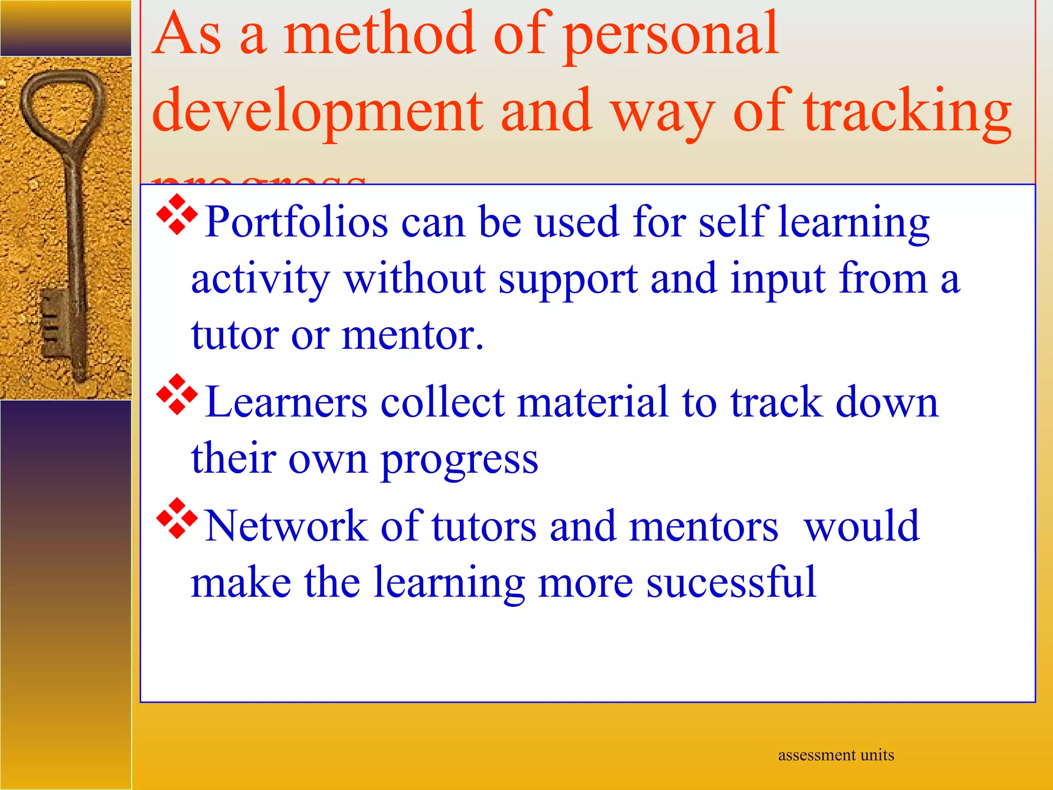 assessment units
As a method of personal
development and way of tracking
progressPortfolios can be used for self learning
activity without support and input from a
tutor or mentor.
Learners collect material to track down
their own progress
Network of tutors and mentors would
make the learning more sucessful
 